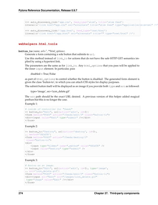 Pylons Reference Documentation, Release 0.9.7



      >>> auto_discovery_link(’app.rss’, feed_type=’atom’, title=’atom feed’)
      literal(u’<link href="app.rss" rel="alternate" title="atom feed" type="application/atom+xml" />’

      >>> auto_discovery_link(’/app.html’, feed_type=’text/html’)
      literal(u’<link href="/app.html" rel="alternate" title="" type="text/html" />’)



webhelpers.html.tools

button_to(name, url=”, **html_options)
    Generate a form containing a sole button that submits to url.
      Use this method instead of link_to for actions that do not have the safe HTTP GET semantics im-
      plied by using a hypertext link.
      The parameters are the same as for link_to. Any html_options that you pass will be applied to
      the inner input element. In particular, pass
          disabled = True/False
      as part of html_options to control whether the button is disabled. The generated form element is
      given the class ‘button-to’, to which you can attach CSS styles for display purposes.
      The submit button itself will be displayed as an image if you provide both type and src as followed:

          type=’image’, src=’icon_delete.gif’
      The src path should be the exact URL desired. A previous version of this helper added magical
      preﬁxes but this is no longer the case.
      Example 1:

      # inside of controller for "feeds"
      >> button_to("Edit", url(action=’edit’, id=3))
      <form method="POST" action="/feeds/edit/3" class="button-to">
      <div><input value="Edit" type="submit" /></div>
      </form>

      Example 2:

      >> button_to("Destroy", url(action=’destroy’, id=3),
      .. method=’DELETE’)
      <form method="POST" action="/feeds/destroy/3"
       class="button-to">
      <div>
          <input type="hidden" name="_method" value="DELETE" />
          <input value="Destroy" type="submit" />
      </div>
      </form>

      Example 3:

      # Button as an image.
      >> button_to("Edit", url(action=’edit’, id=3), type=’image’,
      .. src=’icon_delete.gif’)
      <form method="POST" action="/feeds/edit/3" class="button-to">
      <div><input alt="Edit" src="/images/icon_delete.gif"
       type="image" value="Edit" /></div>
      </form>



274                                                               Chapter 27. Third-party components
 