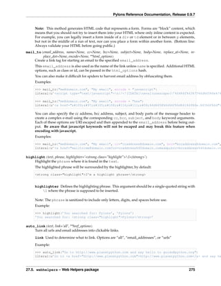 Pylons Reference Documentation, Release 0.9.7


     Note: This method generates HTML code that represents a form. Forms are “block” content, which
     means that you should not try to insert them into your HTML where only inline content is expected.
     For example, you can legally insert a form inside of a div or td element or in between p elements,
     but not in the middle of a run of text, nor can you place a form within another form. (Bottom line:
     Always validate your HTML before going public.)
mail_to(email_address, name=None, cc=None, bcc=None, subject=None, body=None, replace_at=None, re-
         place_dot=None, encode=None, **html_options)
    Create a link tag for starting an email to the speciﬁed email_address.
     This email_address is also used as the name of the link unless name is speciﬁed. Additional HTML
     options, such as class or id, can be passed in the html_options hash.
     You can also make it difﬁcult for spiders to harvest email address by obfuscating them.
     Examples:

     >>> mail_to("me@domain.com", "My email", encode = "javascript")
     literal(u’<script type="text/javascript">n//<![CDATA[neval(unescape(’%64%6f%63%75%6d%65%6e%74

     >>> mail_to("me@domain.com", "My email", encode = "hex")
     literal(u’<a href="mailto:%6d%65@%64%6f%6d%61%69%6e.%63%6f%6d">

     You can also specify the cc address, bcc address, subject, and body parts of the message header to
     create a complex e-mail using the corresponding cc, bcc, subject, and body keyword arguments.
     Each of these options are URI escaped and then appended to the email_address before being out-
     put. Be aware that javascript keywords will not be escaped and may break this feature when
     encoding with javascript.
     Examples:

     >>> mail_to("me@domain.com", "My email", cc="ccaddress@domain.com", bcc="bccaddress@domain.com",
     literal(u’<a href="mailto:me@domain.com?cc=ccaddress%40domain.com&amp;bcc=bccaddress%40domain.co

highlight(text, phrase, highlighter=’<strong class="highlight">1</strong>’)
    Highlight the phrase where it is found in the text.
     The highlighted phrase will be surrounded by the highlighter, by default:

     <strong class="highlight">I’m a highlight phrase</strong>


     highlighter Deﬁnes the highlighting phrase. This argument should be a single-quoted string with
         1 where the phrase is supposed to be inserted.

     Note: The phrase is sanitized to include only letters, digits, and spaces before use.
     Example:

     >>> highlight(’You searched for: Pylons’, ’Pylons’)
     ’You searched for: <strong class="highlight">Pylons</strong>’

auto_link(text, link=’all’, **href_options)
    Turn all urls and email addresses into clickable links.
     link Used to determine what to link. Options are “all”, “email_addresses”, or “urls”

     Example:

     >>> auto_link("Go to http://www.planetpython.com and say hello to guido@python.org")
     literal(u’Go to <a href="http://www.planetpython.com">http://www.planetpython.com</a> and say he



27.5. webhelpers – Web Helpers package                                                              275
 