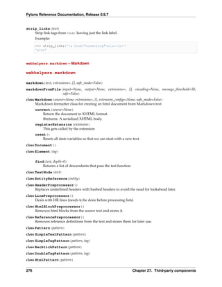 Pylons Reference Documentation, Release 0.9.7


strip_links(text)
    Strip link tags from text leaving just the link label.
      Example:

      >>> strip_links(’<a href="something">else</a>’)
      ’else’



webhelpers.markdown – Markdown

webhelpers.markdown

markdown(text, extensions=, [], safe_mode=False)
markdownFromFile(input=None, output=None, extensions=, [], encoding=None, message_threshold=50,
                 safe=False)
class Markdown(source=None, extensions=, [], extension_conﬁgs=None, safe_mode=False)
      Markdown formatter class for creating an html document from Markdown text
      convert(source=None)
          Return the document in XHTML format.
          @returns: A serialized XHTML body.
      registerExtension(extension)
          This gets called by the extension
      reset()
          Resets all state variables so that we can start with a new text.
class Document()
class Element(tag)

      find(test, depth=0)
          Returns a list of descendants that pass the test function
class TextNode(text)
class EntityReference(entity)
class HeaderPreprocessor()
      Replaces underlined headers with hashed headers to avoid the nead for lookahead later.
class LinePreprocessor()
      Deals with HR lines (needs to be done before processing lists)
class HtmlBlockPreprocessor()
      Removes html blocks from the source text and stores it.
class ReferencePreprocessor()
      Removes reference deﬁnitions from the text and stores them for later use.
class Pattern(pattern)
class SimpleTextPattern(pattern)
class SimpleTagPattern(pattern, tag)
class BacktickPattern(pattern)
class DoubleTagPattern(pattern, tag)
class HtmlPattern(pattern)


276                                                                   Chapter 27. Third-party components
 