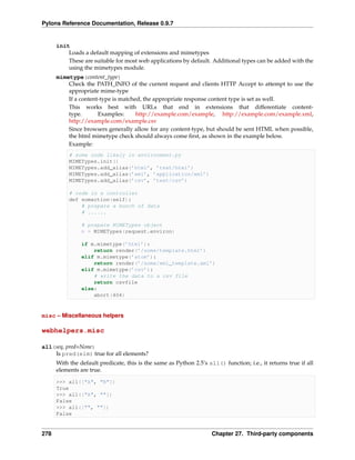 Pylons Reference Documentation, Release 0.9.7


      init
          Loads a default mapping of extensions and mimetypes
          These are suitable for most web applications by default. Additional types can be added with the
          using the mimetypes module.
      mimetype(content_type)
          Check the PATH_INFO of the current request and clients HTTP Accept to attempt to use the
          appropriate mime-type
          If a content-type is matched, the appropriate response content type is set as well.
          This works best with URLs that end in extensions that differentiate content-
          type.       Examples:      http://example.com/example, http://example.com/example.xml,
          http://example.com/example.csv
          Since browsers generally allow for any content-type, but should be sent HTML when possible,
          the html mimetype check should always come ﬁrst, as shown in the example below.
          Example:
           # some code likely in environment.py
           MIMETypes.init()
           MIMETypes.add_alias(’html’, ’text/html’)
           MIMETypes.add_alias(’xml’, ’application/xml’)
           MIMETypes.add_alias(’csv’, ’text/csv’)

           # code in a controller
           def somaction(self):
               # prepare a bunch of data
               # ......

                # prepare MIMETypes object
                m = MIMETypes(request.environ)

                if m.mimetype(’html’):
                    return render(’/some/template.html’)
                elif m.mimetype(’atom’):
                    return render(’/some/xml_template.xml’)
                elif m.mimetype(’csv’):
                    # write the data to a csv file
                    return csvfile
                else:
                    abort(404)



misc – Miscellaneous helpers

webhelpers.misc

all(seq, pred=None)
    Is pred(elm) true for all elements?
      With the default predicate, this is the same as Python 2.5’s all() function; i.e., it returns true if all
      elements are true.

      >>> all(["A", "B"])
      True
      >>> all(["A", ""])
      False
      >>> all(["", ""])
      False


278                                                                  Chapter 27. Third-party components
 