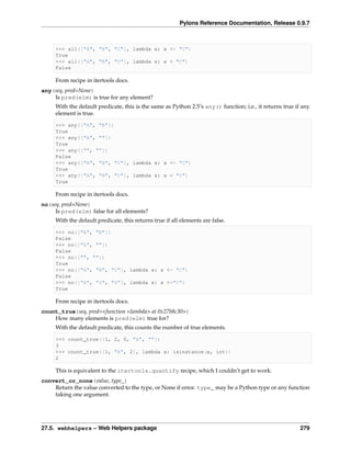 Pylons Reference Documentation, Release 0.9.7



     >>> all(["A", "B", "C"], lambda x: x <= "C")
     True
     >>> all(["A", "B", "C"], lambda x: x < "C")
     False

     From recipe in itertools docs.
any(seq, pred=None)
    Is pred(elm) is true for any element?
     With the default predicate, this is the same as Python 2.5’s any() function; i.e., it returns true if any
     element is true.

     >>> any(["A", "B"])
     True
     >>> any(["A", ""])
     True
     >>> any(["", ""])
     False
     >>> any(["A", "B", "C"], lambda x: x <= "C")
     True
     >>> any(["A", "B", "C"], lambda x: x < "C")
     True

     From recipe in itertools docs.
no(seq, pred=None)
     Is pred(elm) false for all elements?
     With the default predicate, this returns true if all elements are false.

     >>> no(["A", "B"])
     False
     >>> no(["A", ""])
     False
     >>> no(["", ""])
     True
     >>> no(["A", "B", "C"], lambda x: x <= "C")
     False
     >>> no(["X", "Y", "Z"], lambda x: x <="C")
     True

     From recipe in itertools docs.
count_true(seq, pred=<function <lambda> at 0x27b8c30>)
    How many elements is pred(elm) true for?
     With the default predicate, this counts the number of true elements.

     >>> count_true([1, 2, 0, "A", ""])
     3
     >>> count_true([1, "A", 2], lambda x: isinstance(x, int))
     2

     This is equivalent to the itertools.quantify recipe, which I couldn’t get to work.
convert_or_none(value, type_)
    Return the value converted to the type, or None if error. type_ may be a Python type or any function
    taking one argument.




27.5. webhelpers – Web Helpers package                                                                    279
 