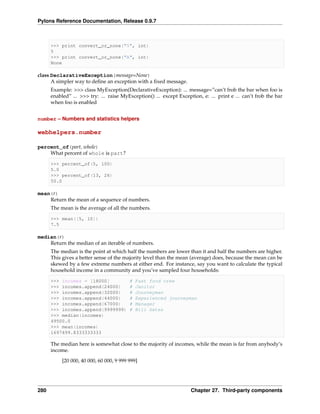 Pylons Reference Documentation, Release 0.9.7



      >>> print convert_or_none("5", int)
      5
      >>> print convert_or_none("A", int)
      None

class DeclarativeException(message=None)
      A simpler way to deﬁne an exception with a ﬁxed message.
      Example: >>> class MyException(DeclarativeException): ... message=”can’t frob the bar when foo is
      enabled” ... >>> try: ... raise MyException() ... except Exception, e: ... print e ... can’t frob the bar
      when foo is enabled


number – Numbers and statistics helpers

webhelpers.number

percent_of(part, whole)
    What percent of whole is part?

      >>> percent_of(5, 100)
      5.0
      >>> percent_of(13, 26)
      50.0

mean(r)
    Return the mean of a sequence of numbers.
      The mean is the average of all the numbers.

      >>> mean([5, 10])
      7.5

median(r)
    Return the median of an iterable of numbers.
      The median is the point at which half the numbers are lower than it and half the numbers are higher.
      This gives a better sense of the majority level than the mean (average) does, because the mean can be
      skewed by a few extreme numbers at either end. For instance, say you want to calculate the typical
      household income in a community and you’ve sampled four households:

      >>> incomes = [18000]               #   Fast food crew
      >>> incomes.append(24000)           #   Janitor
      >>> incomes.append(32000)           #   Journeyman
      >>> incomes.append(44000)           #   Experienced journeyman
      >>> incomes.append(67000)           #   Manager
      >>> incomes.append(9999999)         #   Bill Gates
      >>> median(incomes)
      49500.0
      >>> mean(incomes)
      1697499.8333333333

      The median here is somewhat close to the majority of incomes, while the mean is far from anybody’s
      income.
           [20 000, 40 000, 60 000, 9 999 999]




280                                                                  Chapter 27. Third-party components
 