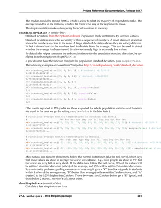 Pylons Reference Documentation, Release 0.9.7


     The median would be around 50 000, which is close to what the majority of respondents make. The
     average would be in the millions, which is far from what any of the respondents make.
     This implementation makes a temporary list of all numbers in memory.
standard_deviation(r, sample=True)
    Standard deviation, from the Python Cookbook Population mode contributed by Lorenzo Catucci.
     Standard deviation shows the variability within a sequence of numbers. A small standard deviation
     shows the numbers are close to the same. A large standard deviation shows they are widely different.
     In fact it shows how far the numbers tend to deviate from the average. This can be used to detect
     whether the average has been skewed by a few extremely high or extremely low values.
     By default the helper computes the unbiased estimate for the population standard deviation, by ap-
     plying an unbiasing factor of sqrt(N/(N-1)).
     If you’d rather have the function compute the population standard deviation, pass sample=False.
     The following examples are taken from Wikipedia. http://en.wikipedia.org/wiki/Standard_deviation

     >>> standard_deviation([0,        0, 14, 14]) # doctest: +ELLIPSIS
     8.082903768654761...
     >>> standard_deviation([0,        6, 8, 14]) # doctest: +ELLIPSIS
     5.773502691896258...
     >>> standard_deviation([6,        6, 8, 8])
     1.1547005383792515
     >>> standard_deviation([0,        0, 14, 14], sample=False)
     7.0
     >>> standard_deviation([0,        6, 8, 14], sample=False)
     5.0
     >>> standard_deviation([6,        6, 8, 8], sample=False)
     1.0

     (The results reported in Wikipedia are those expected for whole population statistics and therefore
     are equal to the ones we get by setting sample=False in the later tests.)

     # Fictitious average monthly temperatures in Southern California.
     #                       Jan Feb Mar Apr May Jun Jul Aug Sep Oct Nov Dec
     >>> standard_deviation([70, 70, 70, 75, 80, 85, 90, 95, 90, 80, 75, 70]) # doctest: +ELLIPSIS
     9.003366373785...
     >>> standard_deviation([70, 70, 70, 75, 80, 85, 90, 95, 90, 80, 75, 70], sample=False) # doctest
     8.620067027323...

     # Fictitious average monthly         temperatures in Montana.
     #                       Jan          Feb Mar Apr May Jun Jul Aug Sep Oct Nov Dec
     >>> standard_deviation([-32,         -10, 20, 30, 60, 90, 100, 80, 60, 30, 10, -32]) # doctest: +ELLIPSI
     45.1378360405574...
     >>> standard_deviation([-32,         -10, 20, 30, 60, 90, 100, 80, 60, 30, 10, -32], sample=False) # doc
     43.2161878106906...

     Most natural and random phenomena follow the normal distribution (aka the bell curve), which says
     that most values are close to average but a few are extreme. E.g., most people are close to 5‘9” tall
     but a few are very tall or very short. If the data does follow the bell curve, 68% of the values will
     be within 1 standard deviation (stdev) of the average, and 95% will be within 2 standard deviations.
     So a university professor grading exams on a curve might give a “C” (mediocre) grade to students
     within 1 stdev of the average score, “B” (better than average) to those within 2 stdevs above, and “A”
     (perfect) to the 0.25% higher than 2 stdevs. Those between 1 and 2 stdevs below get a “D” (poor), and
     those below 2 stdevs... we won’t talk about them.
class SimpleStats(numeric=False)
      Calculate a few simple stats on data.


27.5. webhelpers – Web Helpers package                                                                 281
 