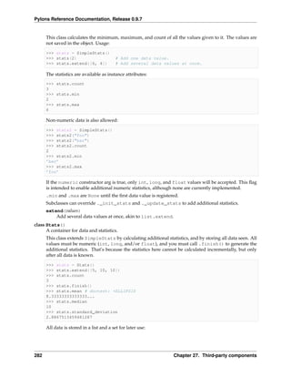 Pylons Reference Documentation, Release 0.9.7


      This class calculates the minimum, maximum, and count of all the values given to it. The values are
      not saved in the object. Usage:

      >>> stats = SimpleStats()
      >>> stats(2)                        # Add one data value.
      >>> stats.extend([6, 4])            # Add several data values at once.

      The statistics are available as instance attributes:
      >>> stats.count
      3
      >>> stats.min
      2
      >>> stats.max
      6

      Non-numeric data is also allowed:

      >>> stats2 = SimpleStats()
      >>> stats2("foo")
      >>> stats2("bar")
      >>> stats2.count
      2
      >>> stats2.min
      ’bar’
      >>> stats2.max
      ’foo’

      If the numeric constructor arg is true, only int, long, and float values will be accepted. This ﬂag
      is intended to enable additional numeric statistics, although none are currently implemented.
      .min and .max are None until the ﬁrst data value is registered.
      Subclasses can override ._init_stats and ._update_stats to add additional statistics.
      extend(values)
          Add several data values at once, akin to list.extend.
class Stats()
      A container for data and statistics.
      This class extends SimpleStats by calculating additional statistics, and by storing all data seen. All
      values must be numeric (int, long, and/or float), and you must call .finish() to generate the
      additional statistics. That’s because the statistics here cannot be calculated incrementally, but only
      after all data is known.

      >>> stats = Stats()
      >>> stats.extend([5, 10, 10])
      >>> stats.count
      3
      >>> stats.finish()
      >>> stats.mean # doctest: +ELLIPSIS
      8.33333333333333...
      >>> stats.median
      10
      >>> stats.standard_deviation
      2.8867513459481287

      All data is stored in a list and a set for later use:




282                                                                Chapter 27. Third-party components
 