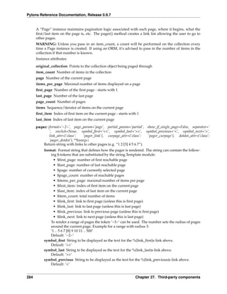 Pylons Reference Documentation, Release 0.9.7


      A “Page” instance maintains pagination logic associated with each page, where it begins, what the
      ﬁrst/last item on the page is, etc. The pager() method creates a link list allowing the user to go to
      other pages.
      WARNING: Unless you pass in an item_count, a count will be performed on the collection every
      time a Page instance is created. If using an ORM, it’s advised to pass in the number of items in the
      collection if that number is known.
      Instance attributes:
      original_collection Points to the collection object being paged through
      item_count Number of items in the collection
      page Number of the current page
      items_per_page Maximal number of items displayed on a page
      ﬁrst_page Number of the ﬁrst page - starts with 1
      last_page Number of the last page
      page_count Number of pages
      items Sequence/iterator of items on the current page
      ﬁrst_item Index of ﬁrst item on the current page - starts with 1
      last_item Index of last item on the current page
      pager(format=’~2~’, page_param=’page’, partial_param=’partial’, show_if_single_page=False, separator=’
             ’, onclick=None, symbol_ﬁrst=’<<’, symbol_last=’>>’, symbol_previous=’<’, symbol_next=’>’,
             link_attr={’class’:   ’pager_link’}, curpage_attr={’class’:    ’pager_curpage’}, dotdot_attr={’class’:
             ’pager_dotdot’}, **kwargs)
          Return string with links to other pages (e.g. “1 2 [3] 4 5 6 7”).
           format: Format string that deﬁnes how the pager is rendered. The string can contain the follow-
               ing $-tokens that are substituted by the string.Template module:
                 • $ﬁrst_page: number of ﬁrst reachable page
                 • $last_page: number of last reachable page
                 • $page: number of currently selected page
                 • $page_count: number of reachable pages
                 • $items_per_page: maximal number of items per page
                 • $ﬁrst_item: index of ﬁrst item on the current page
                 • $last_item: index of last item on the current page
                 • $item_count: total number of items
                 • $link_ﬁrst: link to ﬁrst page (unless this is ﬁrst page)
                 • $link_last: link to last page (unless this is last page)
                 • $link_previous: link to previous page (unless this is ﬁrst page)
                 • $link_next: link to next page (unless this is last page)
               To render a range of pages the token ‘~3~’ can be used. The number sets the radius of pages
               around the current page. Example for a range with radius 3:
               ‘1 .. 5 6 7 [8] 9 10 11 .. 500’
               Default: ‘~2~’
           symbol_ﬁrst String to be displayed as the text for the %(link_ﬁrst)s link above.
               Default: ‘<<’
           symbol_last String to be displayed as the text for the %(link_last)s link above.
               Default: ‘>>’
           symbol_previous String to be displayed as the text for the %(link_previous)s link above.
               Default: ‘<’


284                                                                 Chapter 27. Third-party components
 