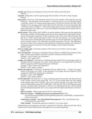 Pylons Reference Documentation, Release 0.9.7


        symbol_next String to be displayed as the text for the %(link_next)s link above.
            Default: ‘>’
        separator: String that is used to seperate page links/numbers in the above range of pages.
            Default: ‘ ‘
        page_param: The name of the parameter that will carry the number of the page the user just
            clicked on. The parameter will be passed to a url_for() call so if you stay with the default
            ‘:controller/:action/:id’ routing and set page_param=’id’ then the :id part of the URL will be
            changed. If you set page_param=’page’ then url_for() will make it an extra parameters like
            ‘:controller/:action/:id?page=1’. You need the page_param in your action to determine the
            page number the user wants to see. If you do not specify anything else the default will be a
            parameter called ‘page’.
        partial_param: When using AJAX/AJAH to do partial updates of the page area the application
            has to know whether a partial update (only the area to be replaced) or a full update (reload-
            ing the whole page) is required. So this parameter is the name of the URL parameter that
            gets set to 1 if the ‘onclick’ parameter is used. So if the user requests a new page through
            a Javascript action (onclick) then this parameter gets set and the application is supposed to
            return a partial content. And without Javascript this parameter is not set. The application
            thus has to check for the existance of this parameter to determine whether only a partial or
            a full page needs to be returned. See also the examples in this modules docstring.
            Default: ‘partial’
        show_if_single_page: if True the navigator will be shown even if there is only one page
            Default: False
        link_attr (optional) A dictionary of attributes that get added to A-HREF links pointing to other
            pages. Can be used to deﬁne a CSS style or class to customize the look of links.
            Example: { ‘style’:’border: 1px solid green’ }
            Default: { ‘class’:’pager_link’ }
        curpage_attr (optional) A dictionary of attributes that get added to the current page number in
            the pager (which is obviously not a link). If this dictionary is not empty then the elements
            will be wrapped in a SPAN tag with the given attributes.
            Example: { ‘style’:’border: 3px solid blue’ }
            Default: { ‘class’:’pager_curpage’ }
        dotdot_attr (optional) A dictionary of attributes that get added to the ‘..’ string in the pager
            (which is obviously not a link). If this dictionary is not empty then the elements will be
            wrapped in a SPAN tag with the given attributes.
            Example: { ‘style’:’color: #808080’ }
            Default: { ‘class’:’pager_dotdot’ }
        onclick (optional) This paramter is a string containing optional Javascript code that will used
            as the ‘onclick’ action of each pager link. Use ‘%s’ in your string where the URL linking
            to the desired page will be inserted. This can be used to enhance your pager with AJAX
            actions loading another page into a DOM object. Note that the URL to the destination page
            contains a ‘partial_param’ parameter so that you can distinguish between AJAX requests
            (just refreshing the paginated area of your page) and full requests (loading the whole new
            page).
            jQuery example: “$(‘#my-page-area’).load(‘%s’); return false;”
            Yahoo UI example: “YAHOO.util.Connect.asyncRequest(‘GET’,’%s’,{
                   success:function(o){YAHOO.util.Dom.get(‘#my-page-area’).innerHTML=o.responseText;}
                   },null); return false;”
            scriptaculous example: “new Ajax.Updater(‘#my-page-area’, ‘%s’, {asynchronous:true,
                   evalScripts:true}); return false;”
            ExtJS example: “Ext.get(‘#my-page-area’).load({url:’%s’}); return false;”
        Additional keyword arguments are used as arguments in the links. Otherwise the link will be
        created with url_for() which points to the page you are currently displaying.


27.5. webhelpers – Web Helpers package                                                            285
 