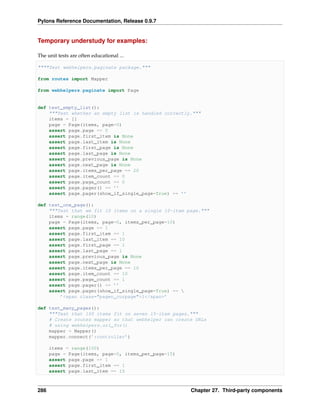 Pylons Reference Documentation, Release 0.9.7


Temporary understudy for examples:

The unit tests are often educational ...

""""Test webhelpers.paginate package."""

from routes import Mapper

from webhelpers.paginate import Page


def test_empty_list():
    """Test whether an empty list is handled correctly."""
    items = []
    page = Page(items, page=0)
    assert page.page == 0
    assert page.first_item is None
    assert page.last_item is None
    assert page.first_page is None
    assert page.last_page is None
    assert page.previous_page is None
    assert page.next_page is None
    assert page.items_per_page == 20
    assert page.item_count == 0
    assert page.page_count == 0
    assert page.pager() == ’’
    assert page.pager(show_if_single_page=True) == ’’

def test_one_page():
    """Test that we fit 10 items on a single 10-item page."""
    items = range(10)
    page = Page(items, page=0, items_per_page=10)
    assert page.page == 1
    assert page.first_item == 1
    assert page.last_item == 10
    assert page.first_page == 1
    assert page.last_page == 1
    assert page.previous_page is None
    assert page.next_page is None
    assert page.items_per_page == 10
    assert page.item_count == 10
    assert page.page_count == 1
    assert page.pager() == ’’
    assert page.pager(show_if_single_page=True) == 
        ’<span class="pager_curpage">1</span>’

def test_many_pages():
    """Test that 100 items fit on seven 15-item pages."""
    # Create routes mapper so that webhelper can create URLs
    # using webhelpers.url_for()
    mapper = Mapper()
    mapper.connect(’:controller’)

      items = range(100)
      page = Page(items, page=0, items_per_page=15)
      assert page.page == 1
      assert page.first_item == 1
      assert page.last_item == 15



286                                                   Chapter 27. Third-party components
 