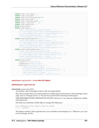Pylons Reference Documentation, Release 0.9.7



    assert page.first_page == 1
    assert page.last_page == 7
    assert page.previous_page is None
    assert page.next_page == 2
    assert page.items_per_page == 15
    assert page.item_count == 100
    assert page.page_count == 7
    print page.pager()
    assert page.pager() == 
        ’<span class="pager_curpage">1</span> ’ + 
        ’<a class="pager_link" href="/content?page=2">2</a> ’              + 
        ’<a class="pager_link" href="/content?page=3">3</a> ’              + 
        ’<span class="pager_dotdot">..</span> ’ + 
        ’<a class="pager_link" href="/content?page=7">7</a>’
    assert page.pager(separator=’_’) == 
        ’<span class="pager_curpage">1</span>_’ + 
        ’<a class="pager_link" href="/content?page=2">2</a>_’              + 
        ’<a class="pager_link" href="/content?page=3">3</a>_’              + 
        ’<span class="pager_dotdot">..</span>_’ + 
        ’<a class="pager_link" href="/content?page=7">7</a>’
    assert page.pager(page_param=’xy’) == 
        ’<span class="pager_curpage">1</span> ’ + 
        ’<a class="pager_link" href="/content?xy=2">2</a> ’ +              
        ’<a class="pager_link" href="/content?xy=3">3</a> ’ +              
        ’<span class="pager_dotdot">..</span> ’ + 
        ’<a class="pager_link" href="/content?xy=7">7</a>’
    assert page.pager(
        link_attr={’style’:’s1’},
        curpage_attr={’style’:’s2’},
        dotdot_attr={’style’:’s3’}) == 
            ’<span style="s2">1</span> ’ + 
            ’<a href="/content?page=2" style="s1">2</a> ’ + 
            ’<a href="/content?page=3" style="s1">3</a> ’ + 
            ’<span style="s3">..</span> ’ + 
            ’<a href="/content?page=7" style="s1">7</a>’



webhelpers.pylonslib – flash alert div helpers

webhelpers.pylonslib

class Flash(session_key=’ﬂash’)
      Accumulate a list of messages to show at the next page request.
     This class is useful when you want to redirect to another page and also show a status message on that
     page, such as “Changes saved” or “No previous search found; returning to home page”.
     THIS IMPLEMENTATION DEPENDS ON PYLONS. However, it can easily be adapted for another
     web framework.
     Normally you instantiate a Flash object in myapp/lib/helpers.py:

     from webhelpers.tools import Flash as _Flash
     flash = _Flash()

     The helpers module is then imported into your controllers and templates as h. Whenever you want
     to set a message, do this:



27.5. webhelpers – Web Helpers package                                                                287
 