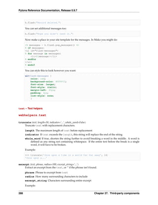 Pylons Reference Documentation, Release 0.9.7



      h.flash("Record deleted.")

      You can set additional messages too:

      h.flash("Hope you didn’t need it.")

      Now make a place in your site template for the messages. In Mako you might do:

      <% messages = h.flash.pop_messages() %>
      % if messages:
      <ul id="flash-messages">
      % for message in messages:
          <li>${message}</li>
      % endfor
      </ul>
      % endif

      You can style this to look however you want:

      ul#flash-messages {
          color: red;
          background-color: #FFFFCC;
          font-size: larger;
          font-style: italic;
          margin-left: 40px;
          padding: 4px;
          list-style: none;
          }



text – Text helpers

webhelpers.text

truncate(text, length=30, indicator=’...’, whole_word=False)
    Truncate text with replacement characters.
      length The maximum length of text before replacement
      indicator If text exceeds the length, this string will replace the end of the string
      whole_word If true, shorten the string further to avoid breaking a word in the middle. A word is
          deﬁned as any string not containing whitespace. If the entire text before the break is a single
          word, it will have to be broken.
      Example:

      >>> truncate(’Once upon a time in a world far far away’, 14)
      ’Once upon a...’

excerpt(text, phrase, radius=100, excerpt_string=’...’)
    Extract an excerpt from the text, or ‘’ if the phrase isn’t found.
      phrase Phrase to excerpt from text
      radius How many surrounding characters to include
      excerpt_string Characters surrounding entire excerpt
      Example:


288                                                                Chapter 27. Third-party components
 
