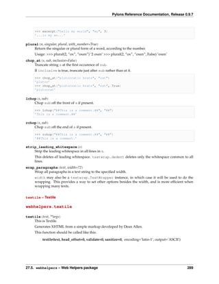 Pylons Reference Documentation, Release 0.9.7



     >>> excerpt("hello my world", "my", 3)
     ’...lo my wo...’

plural(n, singular, plural, with_number=True)
    Return the singular or plural form of a word, according to the number.
     Usage: >>> plural(2, “ox”, “oxen”) ‘2 oxen’ >>> plural(2, “ox”, “oxen”, False) ‘oxen’
chop_at(s, sub, inclusive=False)
    Truncate string s at the ﬁrst occurence of sub.
     If inclusive is true, truncate just after sub rather than at it.

     >>> chop_at("plutocratic brats", "rat")
     ’plutoc’
     >>> chop_at("plutocratic brats", "rat", True)
     ’plutocrat’

lchop(s, sub)
    Chop sub off the front of s if present.

     >>> lchop("##This is a comment.##", "##")
     ’This is a comment.##’

rchop(s, sub)
    Chop sub off the end of s if present.

     >>> rchop("##This is a comment.##", "##")
     ’##This is a comment.’

strip_leading_whitespace(s)
    Strip the leading whitespace in all lines in s.
     This deletes all leading whitespace. textwrap.dedent deletes only the whitespace common to all
     lines.
wrap_paragraphs(text, width=72)
    Wrap all paragraphs in a text string to the speciﬁed width.
     width may also be a textwrap.TextWrapper instance, in which case it will be used to do the
     wrapping. This provides a way to set other options besides the width, and is more efﬁcient when
     wrapping many texts.


textile – Textile

webhelpers.textile

textile(text, **args)
    This is Textile.
     Generates XHTML from a simple markup developed by Dean Allen.
     This function should be called like this:
          textile(text, head_offset=0, validate=0, sanitize=0, encoding=’latin-1’, output=’ASCII’)




27.5. webhelpers – Web Helpers package                                                               289
 