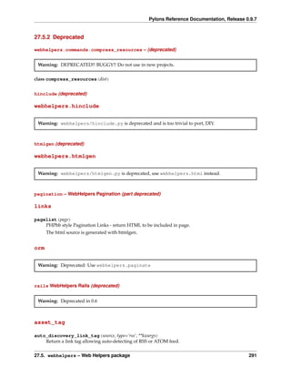 Pylons Reference Documentation, Release 0.9.7


27.5.2 Deprecated

webhelpers.commands.compress_resources – (deprecated)


 Warning: DEPRECATED!! BUGGY!! Do not use in new projects.


class compress_resources(dist)


hinclude (deprecated)

webhelpers.hinclude


 Warning: webhelpers/hinclude.py is deprecated and is too trivial to port, DIY.



htmlgen (deprecated)

webhelpers.htmlgen


 Warning: webhelpers/htmlgen.py is deprecated, use webhelpers.html instead.



pagination – WebHelpers Pagination (part deprecated)

links

pagelist(page)
    PHPbb style Pagination Links - return HTML to be included in page.
      The html source is generated with htmlgen.


orm


 Warning: Deprecated: Use webhelpers.paginate



rails WebHelpers Rails (deprecated)


 Warning: Deprecated in 0.6



asset_tag

auto_discovery_link_tag(source, type=’rss’, **kwargs)
    Return a link tag allowing auto-detecting of RSS or ATOM feed.


27.5. webhelpers – Web Helpers package                                                       291
 
