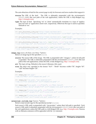 Pylons Reference Documentation, Release 0.9.7


      The auto-detection of feed for the current page is only for browsers and news readers that support it.
      source The URL of the feed. The URL is ultimately prepended with the environment’s
          SCRIPT_NAME (the root path of the web application), unless the URL is fully-ﬂedged (e.g.
          http://example.com).
      type The type of feed. Specifying ‘rss’ or ‘atom’ automatically translates to a type of ‘applica-
          tion/rss+xml’ or ‘application/atom+xml’, respectively. Otherwise the type is used as speciﬁed.
          Defaults to ‘rss’.
      Examples:

      >>> auto_discovery_link_tag(’http://feed.com/feed.xml’)
      ’<link href="http://feed.com/feed.xml" rel="alternate" title="RSS" type="application/rss+xml" />

      >>> auto_discovery_link_tag(’http://feed.com/feed.xml’, type=’atom’)
      ’<link href="http://feed.com/feed.xml" rel="alternate" title="ATOM" type="application/atom+xml"

      >>> auto_discovery_link_tag(’app.rss’, type=’atom’, title=’atom feed’)
      ’<link href="app.rss" rel="alternate" title="atom feed" type="application/atom+xml" />’

      >>> auto_discovery_link_tag(’/app.html’, type=’text/html’)
      ’<link href="/app.html" rel="alternate" title="" type="text/html" />’

image_tag(source, alt=None, size=None, **options)
    Return an image tag for the speciﬁed source.
      source The source URL of the image. The URL is prepended with ‘/images/’, unless its full path
          is speciﬁed. The URL is ultimately prepended with the environment’s SCRIPT_NAME (the root
          path of the web application), unless the URL is fully-ﬂedged (e.g. http://example.com).
      alt The img’s alt tag. Defaults to the source’s ﬁlename, title cased.
      size The img’s size, speciﬁed in the format “XxY”. “30x45” becomes width=”30”, height=”45”.
          “x20” becomes height=”20”.
      Examples:

      >>> image_tag(’xml.png’)
      ’<img alt="Xml" src="/images/xml.png" />’

      >>> image_tag(’rss.png’, ’rss syndication’)
      ’<img alt="rss syndication" src="/images/rss.png" />’

      >>> image_tag("icon.png", size="16x10", alt="Edit Entry")
      ’<img alt="Edit Entry" height="10" src="/images/icon.png" width="16" />’

      >>> image_tag("/icons/icon.gif", size="16x16")
      ’<img alt="Icon" height="16" src="/icons/icon.gif" width="16" />’

      >>> image_tag("/icons/icon.gif", size="16x")
      ’<img alt="Icon" src="/icons/icon.gif" width="16" />’

javascript_include_tag(*sources, **options)
    Return script include tags for the speciﬁed javascript sources.
      Each source’s URL path is prepended with ‘/javascripts/’ unless their full path is speciﬁed. Each
      source’s URL path is ultimately prepended with the environment’s SCRIPT_NAME (the root path of
      the web application), unless the URL path is a full-ﬂedged URL (e.g. http://example.com). Sources
      with no ﬁlename extension will be appended with the ‘.js’ extension.


292                                                                 Chapter 27. Third-party components
 