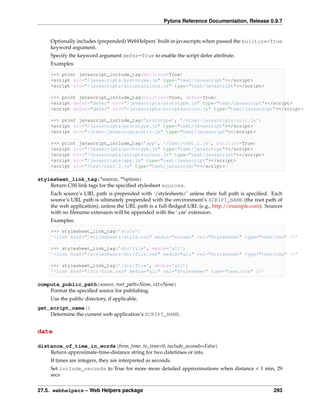 Pylons Reference Documentation, Release 0.9.7


     Optionally includes (prepended) WebHelpers’ built-in javascripts when passed the builtins=True
     keyword argument.
     Specify the keyword argument defer=True to enable the script defer attribute.
     Examples:

     >>> print javascript_include_tag(builtins=True)
     <script src="/javascripts/prototype.js" type="text/javascript"></script>
     <script src="/javascripts/scriptaculous.js" type="text/javascript"></script>

     >>> print javascript_include_tag(builtins=True, defer=True)
     <script defer="defer" src="/javascripts/prototype.js" type="text/javascript"></script>
     <script defer="defer" src="/javascripts/scriptaculous.js" type="text/javascript"></script>

     >>> print javascript_include_tag(’prototype’, ’/other-javascripts/util.js’)
     <script src="/javascripts/prototype.js" type="text/javascript"></script>
     <script src="/other-javascripts/util.js" type="text/javascript"></script>

     >>> print javascript_include_tag(’app’, ’/test/test.1.js’, builtins=True)
     <script src="/javascripts/prototype.js" type="text/javascript"></script>
     <script src="/javascripts/scriptaculous.js" type="text/javascript"></script>
     <script src="/javascripts/app.js" type="text/javascript"></script>
     <script src="/test/test.1.js" type="text/javascript"></script>

stylesheet_link_tag(*sources, **options)
    Return CSS link tags for the speciﬁed stylesheet sources.
     Each source’s URL path is prepended with ‘/stylesheets/’ unless their full path is speciﬁed. Each
     source’s URL path is ultimately prepended with the environment’s SCRIPT_NAME (the root path of
     the web application), unless the URL path is a full-ﬂedged URL (e.g., http://example.com). Sources
     with no ﬁlename extension will be appended with the ‘.css’ extension.
     Examples:

     >>> stylesheet_link_tag(’style’)
     ’<link href="/stylesheets/style.css" media="screen" rel="Stylesheet" type="text/css" />’

     >>> stylesheet_link_tag(’dir/file’, media=’all’)
     ’<link href="/stylesheets/dir/file.css" media="all" rel="Stylesheet" type="text/css" />’

     >>> stylesheet_link_tag(’/dir/file’, media=’all’)
     ’<link href="/dir/file.css" media="all" rel="Stylesheet" type="text/css" />’

compute_public_path(source, root_path=None, ext=None)
    Format the speciﬁed source for publishing.
     Use the public directory, if applicable.
get_script_name()
    Determine the current web application’s SCRIPT_NAME.


date

distance_of_time_in_words(from_time, to_time=0, include_seconds=False)
    Return approximate-time-distance string for two datetimes or ints.
     If times are integers, they are interpreted as seconds.
     Set include_seconds to True for more more detailed approximations when distance < 1 min, 29
     secs


27.5. webhelpers – Web Helpers package                                                             293
 