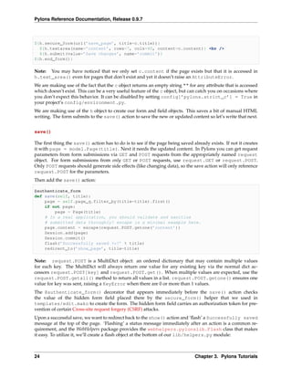 Pylons Reference Documentation, Release 0.9.7



${h.secure_form(url(’save_page’, title=c.title))}
  ${h.textarea(name=’content’, rows=7, cols=40, content=c.content)} <br />
  ${h.submit(value=’Save changes’, name=’commit’)}
${h.end_form()}

Note: You may have noticed that we only set c.content if the page exists but that it is accessed in
h.text_area() even for pages that don’t exist and yet it doesn’t raise an AttributeError.
We are making use of the fact that the c object returns an empty string "" for any attribute that is accessed
which doesn’t exist. This can be a very useful feature of the c object, but can catch you on occasions where
you don’t expect this behavior. It can be disabled by setting config[’pylons.strict_c’] = True in
your project’s config/environment.py.
We are making use of the h object to create our form and ﬁeld objects. This saves a bit of manual HTML
writing. The form submits to the save() action to save the new or updated content so let’s write that next.


save()

The ﬁrst thing the save() action has to do is to see if the page being saved already exists. If not it creates
it with page = model.Page(title). Next it needs the updated content. In Pylons you can get request
parameters from form submissions via GET and POST requests from the appropriately named request
object. For form submissions from only GET or POST requests, use request.GET or request.POST.
Only POST requests should generate side effects (like changing data), so the save action will only reference
request.POST for the parameters.
Then add the save() action:

@authenticate_form
def save(self, title):
    page = self.page_q.filter_by(title=title).first()
    if not page:
        page = Page(title)
    # In a real application, you should validate and sanitize
    # submitted data throughly! escape is a minimal example here.
    page.content = escape(request.POST.getone(’content’))
    Session.add(page)
    Session.commit()
    flash(’Successfully saved %s!’ % title)
    redirect_to(’show_page’, title=title)

Note: request.POST is a MultiDict object: an ordered dictionary that may contain multiple values
for each key. The MultiDict will always return one value for any existing key via the normal dict ac-
cessors request.POST[key] and request.POST.get(). When multiple values are expected, use the
request.POST.getall() method to return all values in a list. request.POST.getone() ensures one
value for key was sent, raising a KeyError when there are 0 or more than 1 values.
The @authenticate_form() decorator that appears immediately before the save() action checks
the value of the hidden form ﬁeld placed there by the secure_form() helper that we used in
templates/edit.mako to create the form. The hidden form ﬁeld carries an authorization token for pre-
vention of certain Cross-site request forgery (CSRF) attacks.
Upon a successful save, we want to redirect back to the show() action and ‘ﬂash’ a Successfully saved
message at the top of the page. ‘Flashing’ a status message immediately after an action is a common re-
quirement, and the WebHelpers package provides the webhelpers.pylonslib.Flash class that makes
it easy. To utilize it, we’ll create a ﬂash object at the bottom of our lib/helpers.py module:



24                                                                             Chapter 3. Pylons Tutorials
 