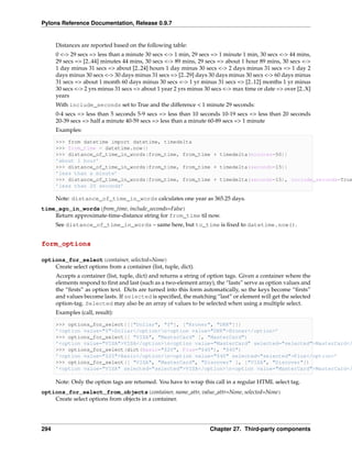 Pylons Reference Documentation, Release 0.9.7


      Distances are reported based on the following table:
      0 <-> 29 secs => less than a minute 30 secs <-> 1 min, 29 secs => 1 minute 1 min, 30 secs <-> 44 mins,
      29 secs => [2..44] minutes 44 mins, 30 secs <-> 89 mins, 29 secs => about 1 hour 89 mins, 30 secs <->
      1 day minus 31 secs => about [2..24] hours 1 day minus 30 secs <-> 2 days minus 31 secs => 1 day 2
      days minus 30 secs <-> 30 days minus 31 secs => [2..29] days 30 days minus 30 secs <-> 60 days minus
      31 secs => about 1 month 60 days minus 30 secs <-> 1 yr minus 31 secs => [2..12] months 1 yr minus
      30 secs <-> 2 yrs minus 31 secs => about 1 year 2 yrs minus 30 secs <-> max time or date => over [2..X]
      years
      With include_seconds set to True and the difference < 1 minute 29 seconds:
      0-4 secs => less than 5 seconds 5-9 secs => less than 10 seconds 10-19 secs => less than 20 seconds
      20-39 secs => half a minute 40-59 secs => less than a minute 60-89 secs => 1 minute
      Examples:

      >>> from datetime import datetime, timedelta
      >>> from_time = datetime.now()
      >>> distance_of_time_in_words(from_time, from_time + timedelta(minutes=50))
      ’about 1 hour’
      >>> distance_of_time_in_words(from_time, from_time + timedelta(seconds=15))
      ’less than a minute’
      >>> distance_of_time_in_words(from_time, from_time + timedelta(seconds=15), include_seconds=True
      ’less than 20 seconds’

      Note: distance_of_time_in_words calculates one year as 365.25 days.
time_ago_in_words(from_time, include_seconds=False)
    Return approximate-time-distance string for from_time til now.
      See distance_of_time_in_words – same here, but to_time is ﬁxed to datetime.now().


form_options

options_for_select(container, selected=None)
    Create select options from a container (list, tuple, dict).
      Accepts a container (list, tuple, dict) and returns a string of option tags. Given a container where the
      elements respond to ﬁrst and last (such as a two-element array), the “lasts” serve as option values and
      the “ﬁrsts” as option text. Dicts are turned into this form automatically, so the keys become “ﬁrsts”
      and values become lasts. If selected is speciﬁed, the matching “last” or element will get the selected
      option-tag. Selected may also be an array of values to be selected when using a multiple select.
      Examples (call, result):

      >>> options_for_select([["Dollar", "$"], ["Kroner", "DKK"]])
      ’<option value="$">Dollar</option>n<option value="DKK">Kroner</option>’
      >>> options_for_select([ "VISA", "MasterCard" ], "MasterCard")
      ’<option value="VISA">VISA</option>n<option value="MasterCard" selected="selected">MasterCard</
      >>> options_for_select(dict(Basic="$20", Plus="$40"), "$40")
      ’<option value="$20">Basic</option>n<option value="$40" selected="selected">Plus</option>’
      >>> options_for_select([ "VISA", "MasterCard", "Discover" ], ["VISA", "Discover"])
      ’<option value="VISA" selected="selected">VISA</option>n<option value="MasterCard">MasterCard</

      Note: Only the option tags are returned. You have to wrap this call in a regular HTML select tag.
options_for_select_from_objects(container, name_attr, value_attr=None, selected=None)
    Create select options from objects in a container.




294                                                                 Chapter 27. Third-party components
 