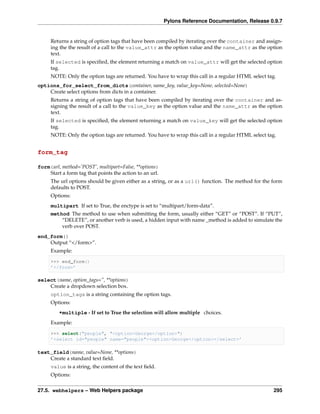 Pylons Reference Documentation, Release 0.9.7


     Returns a string of option tags that have been compiled by iterating over the container and assign-
     ing the the result of a call to the value_attr as the option value and the name_attr as the option
     text.
     If selected is speciﬁed, the element returning a match on value_attr will get the selected option
     tag.
     NOTE: Only the option tags are returned. You have to wrap this call in a regular HTML select tag.
options_for_select_from_dicts(container, name_key, value_key=None, selected=None)
    Create select options from dicts in a container.
     Returns a string of option tags that have been compiled by iterating over the container and as-
     signing the result of a call to the value_key as the option value and the name_attr as the option
     text.
     If selected is speciﬁed, the element returning a match on value_key will get the selected option
     tag.
     NOTE: Only the option tags are returned. You have to wrap this call in a regular HTML select tag.


form_tag

form(url, method=’POST’, multipart=False, **options)
    Start a form tag that points the action to an url.
     The url options should be given either as a string, or as a url() function. The method for the form
     defaults to POST.
     Options:
     multipart If set to True, the enctype is set to “multipart/form-data”.
     method The method to use when submitting the form, usually either “GET” or “POST”. If “PUT”,
         “DELETE”, or another verb is used, a hidden input with name _method is added to simulate the
         verb over POST.
end_form()
    Output “</form>”.
     Example:

     >>> end_form()
     ’</form>’

select(name, option_tags=”, **options)
    Create a dropdown selection box.
     option_tags is a string containing the option tags.
     Options:
         •multiple - If set to True the selection will allow multiple choices.
     Example:

     >>> select("people", "<option>George</option>")
     ’<select id="people" name="people"><option>George</option></select>’

text_field(name, value=None, **options)
    Create a standard text ﬁeld.
     value is a string, the content of the text ﬁeld.
     Options:


27.5. webhelpers – Web Helpers package                                                              295
 