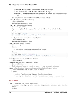 Pylons Reference Documentation, Release 0.9.7


         •disabled - If set to True, the user will not be able to use this input.
         •size - The number of visible characters that will ﬁt in the input.
         •maxlength - The maximum number of characters that the browser will allow the user to en-
             ter.

      Remaining keyword options will be standard HTML options for the tag.
hidden_field(name, value=None, **options)
    Create a hidden ﬁeld.
      Takes the same options as text_ﬁeld.
file_field(name, value=None, **options)
    Create a ﬁle upload ﬁeld.
      If you are using ﬁle uploads then you will also need to set the multipart option for the form.
      Example:

      >>> file_field(’myfile’)
      ’<input id="myfile" name="myfile" type="file" />’

password_field(name=’password’, value=None, **options)
    Create a password ﬁeld.
      Takes the same options as text_ﬁeld.
text_area(name, content=”, **options)
    Create a text input area.
      Options:
         •size - A string specifying the dimensions of the textarea.

      Example:

      >>> text_area("body", ’’, size="25x10")
      ’<textarea cols="25" id="body" name="body" rows="10"></textarea>’

check_box(name, value=’1’, checked=False, **options)
    Create a check box.
radio_button(name, value, checked=False, **options)
    Create a radio button.
      The id of the radio button will be set to the name + ‘ ‘ + value to ensure its uniqueness.
submit(value=’Save changes’, name=’commit’, conﬁrm=None, disable_with=None, **options)
    Create a submit button with the text value as the caption.
      Options:
         •confirm - A conﬁrm message displayed when the button is clicked.
         •disable_with - The value to be used to rename a disabled version of the submit button.


javascript

link_to_function(name, function, **html_options)
    Return a link that’ll trigger a JavaScript function using the onclick handler and return false after
    the fact.
      Example:


296                                                                  Chapter 27. Third-party components
 