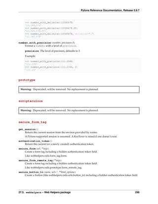 Pylons Reference Documentation, Release 0.9.7



     >>> number_with_delimiter(12345678)
     ’12,345,678’
     >>> number_with_delimiter(12345678.05)
     ’12,345,678.05’
     >>> number_with_delimiter(12345678, delimiter=".")
     ’12.345.678’

number_with_precision(number, precision=3)
    Format a number with a level of precision.
     precision The level of precision, defaults to 3
     Example:

     >>> number_with_precision(111.2346)
     ’111.235’
     >>> number_with_precision(111.2346, 2)
     ’111.23’



prototype


 Warning: Deprecated, will be removed. No replacement is planned.



scriptaculous


 Warning: Deprecated, will be removed. No replacement is planned.



secure_form_tag

get_session()
    Return the current session from the environ provided by routes.
     A Pylons-supported session is assumed. A KeyError is raised if one doesn’t exist.
authentication_token()
    Return the current (or a newly created) authentication token.
secure_form(url, **args)
    Create a form tag including a hidden authentication token ﬁeld.
     Like webhelpers.rails.form_tag.form.
secure_form_remote_tag(**args)
    Create a form tag including a hidden authentication token ﬁeld.
     Like webhelpers.rails.prototype.form_remote_tag.
secure_button_to(name, url=”, **html_options)
    Create a button (like webhelpers.rails.urls.button_to) including a hidden authentication token ﬁeld.




27.5. webhelpers – Web Helpers package                                                               299
 