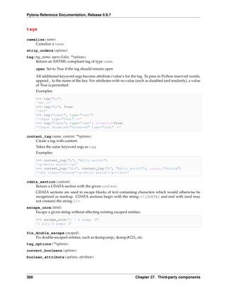 Pylons Reference Documentation, Release 0.9.7


tags

camelize(name)
    Camelize a name.
strip_unders(options)
tag(tag_name, open=False, **options)
    Return an XHTML-compliant tag of type name.
      open Set to True if the tag should remain open
      All additional keyword args become attribute/value’s for the tag. To pass in Python reserved words,
      append _ to the name of the key. For attributes with no value (such as disabled and readonly), a value
      of True is permitted.
      Examples:

      >>> tag("br")
      ’<br />’
      >>> tag("br", True)
      ’<br>’
      >>> tag("input", type="text")
      ’<input type="text" />’
      >>> tag("input", type=’text’, disabled=True)
      ’<input disabled="disabled" type="text" />’

content_tag(name, content, **options)
    Create a tag with content.
      Takes the same keyword args as tag.
      Examples:

      >>> content_tag("p", "Hello world!")
      ’<p>Hello world!</p>’
      >>> content_tag("div", content_tag("p", "Hello world!"), class_="strong")
      ’<div class="strong"><p>Hello world!</p></div>’

cdata_section(content)
    Return a CDATA section with the given content.
      CDATA sections are used to escape blocks of text containing characters which would otherwise be
      recognized as markup. CDATA sections begin with the string <![CDATA[ and end with (and may
      not contain) the string ]]>.
escape_once(html)
    Escape a given string without affecting existing escaped entities.

      >>> escape_once("1 < 2 &amp; 3")
      ’1 < 2 &amp; 3’

fix_double_escape(escaped)
    Fix double-escaped entities, such as &amp;amp;, &amp;#123;, etc.
tag_options(**options)
convert_booleans(options)
boolean_attribute(options, attribute)




300                                                                Chapter 27. Third-party components
 