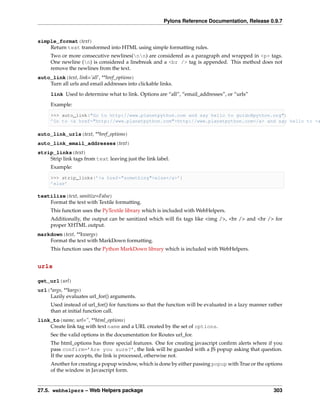 Pylons Reference Documentation, Release 0.9.7


simple_format(text)
    Return text transformed into HTML using simple formatting rules.
     Two or more consecutive newlines(nn) are considered as a paragraph and wrapped in <p> tags.
     One newline (n) is considered a linebreak and a <br /> tag is appended. This method does not
     remove the newlines from the text.
auto_link(text, link=’all’, **href_options)
    Turn all urls and email addresses into clickable links.
     link Used to determine what to link. Options are “all”, “email_addresses”, or “urls”

     Example:

     >>> auto_link("Go to http://www.planetpython.com and say hello to guido@python.org")
     ’Go to <a href="http://www.planetpython.com">http://www.planetpython.com</a> and say hello to <a

auto_link_urls(text, **href_options)
auto_link_email_addresses(text)
strip_links(text)
    Strip link tags from text leaving just the link label.
     Example:

     >>> strip_links(’<a href="something">else</a>’)
     ’else’

textilize(text, sanitize=False)
    Format the text with Textile formatting.
     This function uses the PyTextile library which is included with WebHelpers.
     Additionally, the output can be sanitized which will ﬁx tags like <img />, <br /> and <hr /> for
     proper XHTML output.
markdown(text, **kwargs)
    Format the text with MarkDown formatting.
     This function uses the Python MarkDown library which is included with WebHelpers.


urls

get_url(url)
url(*args, **kargs)
    Lazily evaluates url_for() arguments.
     Used instead of url_for() for functions so that the function will be evaluated in a lazy manner rather
     than at initial function call.
link_to(name, url=”, **html_options)
    Create link tag with text name and a URL created by the set of options.
     See the valid options in the documentation for Routes url_for.
     The html_options has three special features. One for creating javascript conﬁrm alerts where if you
     pass confirm=’Are you sure?’, the link will be guarded with a JS popup asking that question.
     If the user accepts, the link is processed, otherwise not.
     Another for creating a popup window, which is done by either passing popup with True or the options
     of the window in Javascript form.


27.5. webhelpers – Web Helpers package                                                                 303
 