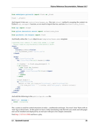 Pylons Reference Documentation, Release 0.9.7



from webhelpers.pylonslib import Flash as _Flash

flash = _Flash()

And import it into our controllers/pages.py. Our new show() method is escaping the content via
Python’s cgi.escape() function, so we need to import that too, and also @authenticate_form().

from cgi import escape

from pylons.decorators.secure import authenticate_form

from quickwiki.lib.helpers import flash

And ﬁnally utilize the flash object in our templates/base.mako template:

<!DOCTYPE html PUBLIC "-//W3C//DTD XHTML 1.1//EN"
  "http://www.w3.org/TR/xhtml11/DTD/xhtml11.dtd">
<html>
  <head>
    <title>QuickWiki</title>
    ${h.stylesheet_link(’/quick.css’)}
  </head>

  <body>
    <div class="content">
      <h1 class="main">${self.header()}</h1>

       <% flashes = h.flash.pop_messages() %>
       % if flashes:
         % for flash in flashes:
         <div id="flash">
           <span class="message">${flash}</span>
         </div>
         % endfor
       % endif

      ${next.body()}
      <p class="footer">
        Return to the ${h.link_to(’FrontPage’, url(’FrontPage’))}
        | ${h.link_to(’Edit ’ + c.title, url(’edit_page’, title=c.title))}
      </p>
    </div>
  </body>
</html>

And add the following to the public/quick.css ﬁle:

div#flash .message {
  color: orangered;
}

The % syntax is used for control structures in mako – conditionals and loops. You must ‘close’ them with an
‘end’ tag as shown here. At this point we have a fully functioning wiki that lets you create and edit pages
and can be installed and deployed by an end user with just a few simple commands.
Visit http://127.0.0.1:5000 and have a play.


3.1. Quickwiki tutorial                                                                                 25
 