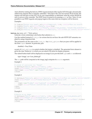 Pylons Reference Documentation, Release 0.9.7


      And a third for making the link do a POST request (instead of the regular GET) through a dynamically
      added form element that is instantly submitted. Note that if the user has turned off Javascript, the
      request will fall back on the GET. So its your responsibility to determine what the action should be
      once it arrives at the controller. The POST form is turned on by passing post as True. Note, it’s not
      possible to use POST requests and popup targets at the same time (an exception will be thrown).
      Examples:

      >>   link_to("Delete this page", url(action="destroy", id=4), confirm="Are you sure?")
      >>   link_to("Help", url(action="help"), popup=True)
      >>   link_to("Busy loop", url(action="busy"), popup=[’new_window’, ’height=300,width=600’])
      >>   link_to("Destroy account", url(action="destroy"), confirm="Are you sure?", method=’delete’)

button_to(name, url=”, **html_options)
    Generate a form containing a sole button that submits to url.
      Use this method instead of link_to for actions that do not have the safe HTTP GET semantics im-
      plied by using a hypertext link.
      The parameters are the same as for link_to. Any html_options that you pass will be applied to
      the inner input element. In particular, pass
            disabled = True/False
      as part of html_options to control whether the button is disabled. The generated form element is
      given the class ‘button-to’, to which you can attach CSS styles for display purposes.
      The submit button itself will be displayed as an image if you provide both type and src as followed:
            type=’image’, src=’icon_delete.gif’
      The src path will be computed as the image_tag() computes its source argument.
      Example 1:

      # inside of controller for "feeds"
      >> button_to("Edit", url(action=’edit’, id=3))
      <form method="POST" action="/feeds/edit/3" class="button-to">
      <div><input value="Edit" type="submit" /></div>
      </form>

      Example 2:

      >> button_to("Destroy", url(action=’destroy’, id=3), confirm="Are you sure?", method=’DELETE’)
      <form method="POST" action="/feeds/destroy/3" class="button-to">
      <div>
          <input type="hidden" name="_method" value="DELETE" />
          <input onclick="return confirm(’Are you sure?’);" value="Destroy" type="submit" />
      </div>
      </form>

      Example 3:

      # Button as an image.
      >> button_to("Edit", url(action=’edit’, id=3), type=’image’, src=’icon_delete.gif’)
      <form method="POST" action="/feeds/edit/3" class="button-to">
      <div><input alt="Edit" src="/images/icon_delete.gif" type="image" value="Edit" /></div>
      </form>




304                                                                Chapter 27. Third-party components
 