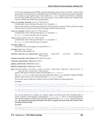 Pylons Reference Documentation, Release 0.9.7


     NOTE: This method generates HTML code that represents a form. Forms are “block” content, which
     means that you should not try to insert them into your HTML where only inline content is expected.
     For example, you can legally insert a form inside of a div or td element or in between p elements,
     but not in the middle of a run of text, nor can you place a form within another form. (Bottom line:
     Always validate your HTML before going public.)
link_to_unless_current(name, url, **html_options)
    Conditionally create a link tag of the given name using the url.
     If the current request uri is the same as the link’s only the name is returned. This is useful for creating
     link bars where you don’t want to link to the page currently being viewed.
link_to_unless(condition, name, url, **html_options)
    Conditionally create a link tag of the given name using the url.
     If condition is True only the name is returned.
link_to_if(condition, name, url, **html_options)
    Conditionally create a link tag of the given name using the url.
     If condition is True only the name is returned.
current_page(url)
    Return true if the current page uri is equivalent to url.
current_url(*args, **kwargs)
    Return the current page’s url.
convert_options_to_javascript(conﬁrm=None,                    popup=None,        post=None,      method=None,
                              **html_options)
convert_boolean_attributes(html_options, bool_attrs)
confirm_javascript_function(conﬁrm)
popup_javascript_function(popup)
method_javascript_function(method)
mail_to(email_address, name=None, cc=None, bcc=None, subject=None, body=None, replace_at=None, re-
         place_dot=None, encode=None, **html_options)
    Create a link tag for starting an email to the speciﬁed email_address.
     This email_address is also used as the name of the link unless name is speciﬁed. Additional HTML
     options, such as class or id, can be passed in the html_options hash.
     You can also make it difﬁcult for spiders to harvest email address by obfuscating them.
     Examples:

     >>> mail_to("me@domain.com", "My email", encode = "javascript")
     ’<script type="text/javascript">n//<![CDATA[neval(unescape(’%64%6f%63%75%6d%65%6e%74%2e%77%72

     >>> mail_to("me@domain.com", "My email", encode = "hex")
     ’<a href="mailto:%6d%65@%64%6f%6d%61%69%6e.%63%6f%6d">My email<

     You can also specify the cc address, bcc address, subject, and body parts of the message header to
     create a complex e-mail using the corresponding cc, bcc, subject, and body keyword arguments.
     Each of these options are URI escaped and then appended to the email_address before being out-
     put. Be aware that javascript keywords will not be escaped and may break this feature when
     encoding with javascript.
     Examples:
     >>> mail_to("me@domain.com", "My email", cc="ccaddress@domain.com", bcc="bccaddress@domain.com",
     ’<a href="mailto:me@domain.com?cc=ccaddress%40domain.com&amp;bcc=bccaddress%40domain.com&amp;sub



27.5. webhelpers – Web Helpers package                                                                     305
 