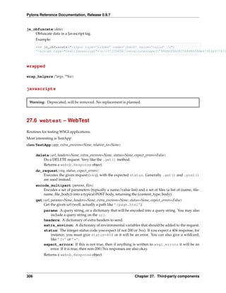 Pylons Reference Documentation, Release 0.9.7


js_obfuscate(data)
    Obfuscate data in a Javascript tag.
      Example:

      >>> js_obfuscate("<input type=’hidden’ name=’check’ value=’valid’ />")
      ’<script type="text/javascript">n//<![CDATA[neval(unescape(’%64%6f%63%75%6d%65%6e%74%2e%77%72



wrapped

wrap_helpers(*args, **kw)


javascripts


 Warning: Deprecated, will be removed. No replacement is planned.




27.6 webtest – WebTest

Routines for testing WSGI applications.
Most interesting is TestApp
class TestApp(app, extra_environ=None, relative_to=None)

      delete(url, headers=None, extra_environ=None, status=None, expect_errors=False)
          Do a DELETE request. Very like the .get() method.
          Returns a webob.Response object.
      do_request(req, status, expect_errors)
          Executes the given request (req), with the expected status. Generally .get() and .post()
          are used instead.
      encode_multipart(params, ﬁles)
          Encodes a set of parameters (typically a name/value list) and a set of ﬁles (a list of (name, ﬁle-
          name, ﬁle_body)) into a typical POST body, returning the (content_type, body).
      get(url, params=None, headers=None, extra_environ=None, status=None, expect_errors=False)
          Get the given url (well, actually a path like ’/page.html’).
           params: A query string, or a dictionary that will be encoded into a query string. You may also
              include a query string on the url.
           headers: A dictionary of extra headers to send.
           extra_environ: A dictionary of environmental variables that should be added to the request.
           status: The integer status code you expect (if not 200 or 3xx). If you expect a 404 response, for
              instance, you must give status=404 or it will be an error. You can also give a wildcard,
              like ’3*’ or ’*’.
           expect_errors: If this is not true, then if anything is written to wsgi.errors it will be an
              error. If it is true, then non-200/3xx responses are also okay.
           Returns a webob.Response object.




306                                                                Chapter 27. Third-party components
 