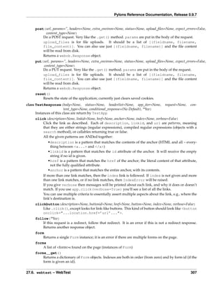 Pylons Reference Documentation, Release 0.9.7


     post(url, params=”, headers=None, extra_environ=None, status=None, upload_ﬁles=None, expect_errors=False,
          content_type=None)
         Do a POST request. Very like the .get() method. params are put in the body of the request.
         upload_files is for ﬁle uploads. It should be a list of [(fieldname, filename,
         file_content)]. You can also use just [(fieldname, filename)] and the ﬁle content
         will be read from disk.
         Returns a webob.Response object.
     put(url, params=”, headers=None, extra_environ=None, status=None, upload_ﬁles=None, expect_errors=False,
         content_type=None)
         Do a PUT request. Very like the .get() method. params are put in the body of the request.
         upload_files is for ﬁle uploads. It should be a list of [(fieldname, filename,
         file_content)]. You can also use just [(fieldname, filename)] and the ﬁle content
         will be read from disk.
         Returns a webob.Response object.
     reset()
         Resets the state of the application; currently just clears saved cookies.
class TestResponse(body=None, status=None, headerlist=None, app_iter=None,                request=None,    con-
                         tent_type=None, conditional_response=(No Default), **kw)
      Instances of this class are return by TestApp
     click(description=None, linkid=None, href=None, anchor=None, index=None, verbose=False)
         Click the link as described. Each of description, linkid, and url are patterns, meaning
         that they are either strings (regular expressions), compiled regular expressions (objects with a
         search method), or callables returning true or false.
         All the given patterns are ANDed together:
             •description is a pattern that matches the contents of the anchor (HTML and all – every-
              thing between <a...> and </a>)
             •linkid is a pattern that matches the id attribute of the anchor. It will receive the empty
              string if no id is given.
             •href is a pattern that matches the href of the anchor; the literal content of that attribute,
              not the fully qualiﬁed attribute.
             •anchor is a pattern that matches the entire anchor, with its contents.
          If more than one link matches, then the index link is followed. If index is not given and more
          than one link matches, or if no link matches, then IndexError will be raised.
          If you give verbose then messages will be printed about each link, and why it does or doesn’t
          match. If you use app.click(verbose=True) you’ll see a list of all the links.
          You can use multiple criteria to essentially assert multiple aspects about the link, e.g., where the
          link’s destination is.
     clickbutton(description=None, buttonid=None, href=None, button=None, index=None, verbose=False)
         Like .click(), except looks for link-like buttons. This kind of button should look like <button
         onclick="...location.href=’url’...">.
     follow(**kw)
         If this request is a redirect, follow that redirect. It is an error if this is not a redirect response.
         Returns another response object.
     form
         Returns a single Form instance; it is an error if there are multiple forms on the page.
     forms
         A list of <form>s found on the page (instances of Form)
     forms__get()
         Returns a dictionary of Form objects. Indexes are both in order (from zero) and by form id (if the
         form is given an id).


27.6. webtest – WebTest                                                                                    307
 