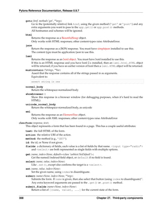 Pylons Reference Documentation, Release 0.9.7


      goto(href, method=’get’, **args)
          Go to the (potentially relative) link href, using the given method (’get’ or ’post’) and any
          extra arguments you want to pass to the app.get() or app.post() methods.
          All hostnames and schemes will be ignored.
      html
          Returns the response as a BeautifulSoup object.
          Only works with HTML responses; other content-types raise AttributeError.
      json
          Return the response as a JSON response. You must have simplejson installed to use this.
          The content type must be application/json to use this.
      lxml
          Returns the response as an lxml object. You must have lxml installed to use this.
          If this is an HTML response and you have lxml 2.x installed, then an lxml.html.HTML object
          will be returned; if you have an earlier version of lxml then a lxml.HTML object will be returned.
      mustcontain(*strings, **kw)
          Assert that the response contains all of the strings passed in as arguments.
          Equivalent to:
            assert string in res

      normal_body
          Return the whitespace-normalized body
      showbrowser()
          Show this response in a browser window (for debugging purposes, when it’s hard to read the
          HTML).
      unicode_normal_body
          Return the whitespace-normalized body, as unicode
      xml
            Returns the response as an ElementTree object.
            Only works with XML responses; other content-types raise AttributeError
class Form(response, text)
      This object represents a form that has been found in a page. This has a couple useful attributes:
      text: the full HTML of the form.
      action: the relative URI of the action.
      method: the method (e.g., ’GET’).
      id: the id, or None if not given.
      fields: a dictionary of ﬁelds, each value is a list of ﬁelds by that name. <input type="radio">
           and <select> are both represented as single ﬁelds with multiple options.
      get(name, index=None, default=<class ’webtest.NoDefault’>)
          Get the named/indexed ﬁeld object, or default if no ﬁeld is found.
      select(name, value, index=None)
          Like .set(), except also conﬁrms the target is a <select>.
      set(name, value, index=None)
          Set the given name, using index to disambiguate.
      submit(name=None, index=None, **args)
          Submits the form. If name is given, then also select that button (using index to disambiguate)‘‘.
          Any extra keyword arguments are passed to the .get() or .post() method.
      submit_fields(name=None, index=None)
          Return a list of [(name, value), ...] for the current state of the form.


308                                                                 Chapter 27. Third-party components
 
