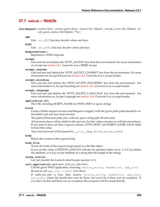Pylons Reference Documentation, Release 0.9.7



27.7 webob – WebOb

class Request(environ=None, environ_getter=None, charset=(No Default), unicode_errors=(No Default), de-
              code_param_names=(No Default), **kw)
     GET
           Like .str_GET, but may decode values and keys
     POST
         Like .str_POST, but may decode values and keys
     ResponseClass()
         Represents a WSGI response
     accept
         Gets and sets and deletes the ‘HTTP_ACCEPT’ key from the environment. For more information
         on Accept see section 14.1. Converts it as a MIME Accept.
     accept_charset
         Gets and sets and deletes the ‘HTTP_ACCEPT_CHARSET’ key from the environment. For more
         information on Accept-Charset see section 14.2. Converts it as a accept header.
     accept_encoding
         Gets and sets and deletes the ‘HTTP_ACCEPT_ENCODING’ key from the environment. For
         more information on Accept-Encoding see section 14.3. Converts it as a accept header.
     accept_language
         Gets and sets and deletes the ‘HTTP_ACCEPT_LANGUAGE’ key from the environment. For
         more information on Accept-Language see section 14.4. Converts it as a accept header.
     application_url
         The URL including SCRIPT_NAME (no PATH_INFO or query string)
     blank
         Create a blank request environ (and Request wrapper) with the given path (path should be ur-
         lencoded), and any keys from environ.
         The path will become path_info, with any query string split off and used.
         All necessary keys will be added to the environ, but the values you pass in will take precedence.
         If you pass in base_url then wsgi.url_scheme, HTTP_HOST, and SCRIPT_NAME will be ﬁlled
         in from that value.
         Any extra keyword will be passed to __init__ (e.g., decode_param_names).
     body
         Return the content of the request body.
     body_file
         Access the body of the request (wsgi.input) as a ﬁle-like object.
         If you set this value, CONTENT_LENGTH will also be updated (either set to -1, 0 if you delete
         the attribute, or if you set the attribute to a string then the length of the string).
     cache_control
         Get/set/modify the Cache-Control header (section 14.9)
     call_application(application, catch_exc_info=False)
         Call the given WSGI application, returning (status_string, headerlist, app_iter)
         Be sure to call app_iter.close() if it’s there.
         If catch_exc_info is true, then returns (status_string, headerlist, app_iter,
         exc_info), where the fourth item may be None, but won’t be if there was an exception. If
         you don’t do this and there was an exception, the exception will be raised directly.




27.7. webob – WebOb                                                                                   309
 