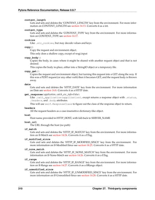 Pylons Reference Documentation, Release 0.9.7


      content_length
          Gets and sets and deletes the ‘CONTENT_LENGTH’ key from the environment. For more infor-
          mation on CONTENT_LENGTH see section 14.13. Converts it as a int.
      content_type
          Gets and sets and deletes the ‘CONTENT_TYPE’ key from the environment. For more informa-
          tion on CONTENT_TYPE see section 14.17.
      cookies
          Like .str_cookies, but may decode values and keys
      copy()
          Copy the request and environment object.
          This only does a shallow copy, except of wsgi.input
      copy_body()
          Copies the body, in cases where it might be shared with another request object and that is not
          desired.
          This copies the body in-place, either into a StringIO object or a temporary ﬁle.
      copy_get()
          Copies the request and environment object, but turning this request into a GET along the way. If
          this was a POST request (or any other verb) then it becomes GET, and the request body is thrown
          away.
      date
          Gets and sets and deletes the ‘HTTP_DATE’ key from the environment. For more information
          on Date see section 14.8. Converts it as a HTTP date.
      get_response(application, catch_exc_info=False)
          Like .call_application(application), except returns a response object with .status,
          .headers, and .body attributes.
          This will use self.ResponseClass to ﬁgure out the class of the response object to return.
      headers
          All the request headers as a case-insensitive dictionary-like object.
      host
          Host name provided in HTTP_HOST, with fall-back to SERVER_NAME
      host_url
          The URL through the host (no path)
      if_match
          Gets and sets and deletes the ‘HTTP_IF_MATCH’ key from the environment. For more informa-
          tion on If-Match see section 14.24. Converts it as a ETag.
      if_modified_since
          Gets and sets and deletes the ‘HTTP_IF_MODIFIED_SINCE’ key from the environment. For
          more information on If-Modiﬁed-Since see section 14.25. Converts it as a HTTP date.
      if_none_match
          Gets and sets and deletes the ‘HTTP_IF_NONE_MATCH’ key from the environment. For more
          information on If-None-Match see section 14.26. Converts it as a ETag.
      if_range
          Gets and sets and deletes the ‘HTTP_IF_RANGE’ key from the environment. For more informa-
          tion on If-Range see section 14.27. Converts it as a IfRange object.
      if_unmodified_since
          Gets and sets and deletes the ‘HTTP_IF_UNMODIFIED_SINCE’ key from the environment. For
          more information on If-Unmodiﬁed-Since see section 14.28. Converts it as a HTTP date.




310                                                                 Chapter 27. Third-party components
 