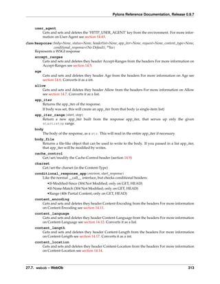 Pylons Reference Documentation, Release 0.9.7


     user_agent
         Gets and sets and deletes the ‘HTTP_USER_AGENT’ key from the environment. For more infor-
         mation on User-Agent see section 14.43.
class Response(body=None, status=None, headerlist=None, app_iter=None, request=None, content_type=None,
                 conditional_response=(No Default), **kw)
      Represents a WSGI response
     accept_ranges
         Gets and sets and deletes they header Accept-Ranges from the headers For more information on
         Accept-Ranges see section 14.5.
     age
           Gets and sets and deletes they header Age from the headers For more information on Age see
           section 14.6. Converts it as a int.
     allow
         Gets and sets and deletes they header Allow from the headers For more information on Allow
         see section 14.7. Converts it as a list.
     app_iter
         Returns the app_iter of the response.
         If body was set, this will create an app_iter from that body (a single-item list)
     app_iter_range(start, stop)
         Return a new app_iter built from the response app_iter, that serves up only the given
         start:stop range.
     body
         The body of the response, as a str. This will read in the entire app_iter if necessary.
     body_file
         Returns a ﬁle-like object that can be used to write to the body. If you passed in a list app_iter,
         that app_iter will be modiﬁed by writes.
     cache_control
         Get/set/modify the Cache-Control header (section 14.9)
     charset
         Get/set the charset (in the Content-Type)
     conditional_response_app(environ, start_response)
         Like the normal __call__ interface, but checks conditional headers:
             •If-Modiﬁed-Since (304 Not Modiﬁed; only on GET, HEAD)
             •If-None-Match (304 Not Modiﬁed; only on GET, HEAD)
             •Range (406 Partial Content; only on GET, HEAD)
     content_encoding
         Gets and sets and deletes they header Content-Encoding from the headers For more information
         on Content-Encoding see section 14.11.
     content_language
         Gets and sets and deletes they header Content-Language from the headers For more information
         on Content-Language see section 14.12. Converts it as a list.
     content_length
         Gets and sets and deletes they header Content-Length from the headers For more information
         on Content-Length see section 14.17. Converts it as a int.
     content_location
         Gets and sets and deletes they header Content-Location from the headers For more information
         on Content-Location see section 14.14.



27.7. webob – WebOb                                                                                    313
 