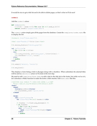 Pylons Reference Documentation, Release 0.9.7


It would be nice to get a title list and to be able to delete pages, so that’s what we’ll do next!


index()

Add the index() action:

def index(self):
    c.titles = [page.title for page in self.page_q.all()]
    return render(’/pages/index.mako’)

The index() action simply gets all the pages from the database. Create the templates/index.mako ﬁle
to display the list:

<%inherit file="/base.mako"/>

<%def name="header()">Title List</%def>

${h.secure_form(url(’delete_page’))}

<ul id="titles">
  % for title in c.titles:
  <li>
    ${h.link_to(title, url(’show_page’, title=title))} -
    ${h.checkbox(’title’, title)}
  </li>
  % endfor
</ul>

${h.submit(’delete’, ’Delete’)}

${h.end_form()}

This displays a form listing a link to all pages along with a checkbox. When submitted, the selected titles
will be sent to a delete() action we’ll create in the next step.
We need to edit templates/base.mako to add a link to the title list in the footer, but while we’re at it,
let’s introduce a Mako function to make the footer a little smarter. Edit base.mako like this:

<!DOCTYPE html PUBLIC "-//W3C//DTD XHTML 1.1//EN"
  "http://www.w3.org/TR/xhtml11/DTD/xhtml11.dtd">
<html>
  <head>
    <title>QuickWiki</title>
    ${h.stylesheet_link(’/quick.css’)}
  </head>

  <body>
    <div class="content">
      <h1 class="main">${self.header()}</h1>

       <% flashes = h.flash.pop_messages() %>
       % if flashes:
         % for flash in flashes:
         <div id="flash">
           <span class="message">${flash}</span>
         </div>
         % endfor


26                                                                                Chapter 3. Pylons Tutorials
 