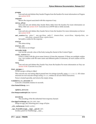 Pylons Reference Documentation, Release 0.9.7


     pragma
         Gets and sets and deletes they header Pragma from the headers For more information on Pragma
         see section 14.32.
     request
         Return the request associated with this response if any.
     retry_after
         Gets and sets and deletes they header Retry-After from the headers For more information on
         Retry-After see section 14.37. Converts it as a HTTP date or delta seconds.
     server
         Gets and sets and deletes they header Server from the headers For more information on Server
         see section 14.38.
     set_cookie(key, value=”, max_age=None, path=’/’, domain=None, secure=None, httponly=False, ver-
                   sion=None, comment=None, expires=None)
         Set (add) a cookie for the response
     status
         The status string
     status_int
         The status as an integer
     unicode_body
         Get/set the unicode value of the body (using the charset of the Content-Type)
     unset_cookie(key)
         Unset a cookie with the given name (remove it from the response). If there are multiple cookies
         (e.g., two cookies with the same name and different paths or domains), all such cookies will be
         deleted.
     vary
         Gets and sets and deletes they header Vary from the headers For more information on Vary see
         section 14.44. Converts it as a list.
html_escape(s)
    HTML-escape a string or object
     This converts any non-string objects passed into it to strings (actually, using unicode()). All values
     returned are non-unicode strings (using &#num; entities for all non-ASCII characters).
     None is treated specially, and returns the empty string.
timedelta_to_seconds(td)
    Converts a timedelta instance to seconds.
class FakeCGIBody(vars)

     update_environ
class ResponseBodyFile(response)

     encoding
         The encoding of the ﬁle (inherited from response.charset)
class AppIterRange(app_iter, start, stop)
      Wraps an app_iter, returning just a range of bytes
_rfc_reference(header, section)
_cgi_FieldStorage__repr__patch(self )
    monkey patch for FieldStorage.__repr__


27.7. webob – WebOb                                                                                    315
 