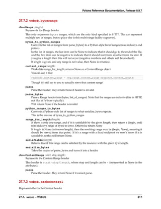 Pylons Reference Documentation, Release 0.9.7


27.7.2 webob.byterange

class Range(ranges)
      Represents the Range header.
     This only represents bytes ranges, which are the only kind speciﬁed in HTTP. This can represent
     multiple sets of ranges, but no place else is this multi-range facility supported.
     bytes_to_python_ranges
         Converts the list-of-ranges from parse_bytes() to a Python-style list of ranges (non-inclusive end
         points)
         In the list of ranges, the last item can be None to indicate that it should go to the end of the ﬁle,
         and the ﬁrst item can be negative to indicate that it should start from an offset from the end. If
         you give a length then this will not occur (negative numbers and offsets will be resolved).
         If length is given, and any range is not value, then None is returned.
     content_range(length)
         Works like range_for_length; returns None or a ContentRange object
         You can use it like:
          response.content_range = req.range.content_range(response.content_length)

          Though it’s still up to you to actually serve that content range!
     parse
         Parse the header; may return None if header is invalid
     parse_bytes
         Parse a Range header into (bytes, list_of_ranges). Note that the ranges are inclusive (like in HTTP,
         not like in Python typically).
         Will return None if the header is invalid
     python_ranges_to_bytes
         Converts a Python-style list of ranges to what serialize_bytes expects.
         This is the inverse of bytes_to_python_ranges
     range_for_length(length)
         If there is only one range, and if it is satisﬁable by the given length, then return a (begin, end)
         non-inclusive range of bytes to serve. Otherwise return None
         If length is None (unknown length), then the resulting range may be (begin, None), meaning it
         should be served from that point. If it’s a range with a ﬁxed endpoint we won’t know if it is
         satisﬁable, so this will return None.
     satisfiable(length)
         Returns true if this range can be satisﬁed by the resource with the given byte length.
     serialize_bytes
         Takes the output of parse_bytes and turns it into a header
class ContentRange(start, stop, length)
      Represents the Content-Range header
     This header is start-stop/length, where stop and length can be * (represented as None in the
     attributes).
     parse
         Parse the header. May return None if it cannot parse.


27.7.3 webob.cachecontrol

Represents the Cache-Control header


27.7. webob – WebOb                                                                                       317
 