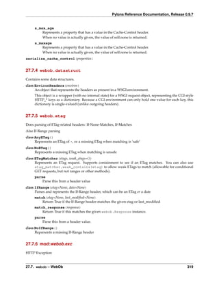 Pylons Reference Documentation, Release 0.9.7


     s_max_age
         Represents a property that has a value in the Cache-Control header.
         When no value is actually given, the value of self.none is returned.
     s_maxage
         Represents a property that has a value in the Cache-Control header.
         When no value is actually given, the value of self.none is returned.
serialize_cache_control(properties)


27.7.4 webob.datastruct

Contains some data structures.
class EnvironHeaders(environ)
      An object that represents the headers as present in a WSGI environment.
     This object is a wrapper (with no internal state) for a WSGI request object, representing the CGI-style
     HTTP_* keys as a dictionary. Because a CGI environment can only hold one value for each key, this
     dictionary is single-valued (unlike outgoing headers).


27.7.5 webob.etag

Does parsing of ETag-related headers: If-None-Matches, If-Matches
Also If-Range parsing
class AnyETag()
      Represents an ETag of *, or a missing ETag when matching is ‘safe’
class NoETag()
      Represents a missing ETag when matching is unsafe
class ETagMatcher(etags, weak_etags=())
      Represents an ETag request. Supports containment to see if an ETag matches. You can also use
      etag_matcher.weak_contains(etag) to allow weak ETags to match (allowable for conditional
      GET requests, but not ranges or other methods).
     parse
         Parse this from a header value
class IfRange(etag=None, date=None)
      Parses and represents the If-Range header, which can be an ETag or a date
     match(etag=None, last_modiﬁed=None)
         Return True if the If-Range header matches the given etag or last_modiﬁed
     match_response(response)
         Return True if this matches the given webob.Response instance.
     parse
         Parse this from a header value.
class NoIfRange()
      Represents a missing If-Range header


27.7.6 mod:webob.exc

HTTP Exception


27.7. webob – WebOb                                                                                     319
 