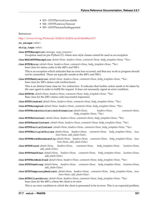 Pylons Reference Documentation, Release 0.9.7


                  • 503 - HTTPServiceUnavailable
                  • 504 - HTTPGatewayTimeout
                  • 505 - HTTPVersionNotSupported

References:
http://www.w3.org/Protocols/rfc2616/rfc2616-sec10.html#sec10.5
no_escape(value)
strip_tags(value)
class HTTPException(message, wsgi_response)
      Exception used on pre-Python-2.5, where new-style classes cannot be used as an exception.
class WSGIHTTPException(detail=None, headers=None, comment=None, body_template=None, **kw)
class HTTPError(detail=None, headers=None, comment=None, body_template=None, **kw)
      base class for status codes in the 400’s and 500’s
     This is an exception which indicates that an error has occurred, and that any work in progress should
     not be committed. These are typically results in the 400’s and 500’s.
class HTTPRedirection(detail=None, headers=None, comment=None, body_template=None, **kw)
      base class for 300’s status code (redirections)
     This is an abstract base class for 3xx redirection. It indicates that further action needs to be taken by
     the user agent in order to fulﬁll the request. It does not necessarly signal an error condition.
class HTTPOk(detail=None, headers=None, comment=None, body_template=None, **kw)
      Base class for the 200’s status code (successful responses)
class HTTPCreated(detail=None, headers=None, comment=None, body_template=None, **kw)
class HTTPAccepted(detail=None, headers=None, comment=None, body_template=None, **kw)
class HTTPNonAuthoritativeInformation(detail=None,       headers=None,                        comment=None,
                                      body_template=None, **kw)
class HTTPNoContent(detail=None, headers=None, comment=None, body_template=None, **kw)
class HTTPResetContent(detail=None, headers=None, comment=None, body_template=None, **kw)
class HTTPPartialContent(detail=None, headers=None, comment=None, body_template=None, **kw)
class HTTPMultipleChoices(detail=None, headers=None, comment=None, body_template=None, loca-
                          tion=None, add_slash=False)
class HTTPMovedPermanently(detail=None, headers=None, comment=None, body_template=None, loca-
                           tion=None, add_slash=False)
class HTTPFound(detail=None, headers=None,          comment=None,      body_template=None,     location=None,
                add_slash=False)
class HTTPSeeOther(detail=None, headers=None, comment=None, body_template=None, location=None,
                   add_slash=False)
class HTTPNotModified(detail=None, headers=None, comment=None, body_template=None, **kw)
class HTTPUseProxy(detail=None, headers=None, comment=None, body_template=None, location=None,
                   add_slash=False)
class HTTPTemporaryRedirect(detail=None, headers=None, comment=None, body_template=None, loca-
                            tion=None, add_slash=False)
class HTTPClientError(detail=None, headers=None, comment=None, body_template=None, **kw)
      base class for the 400’s, where the client is in error
     This is an error condition in which the client is presumed to be in-error. This is an expected problem,


27.7. webob – WebOb                                                                                       321
 