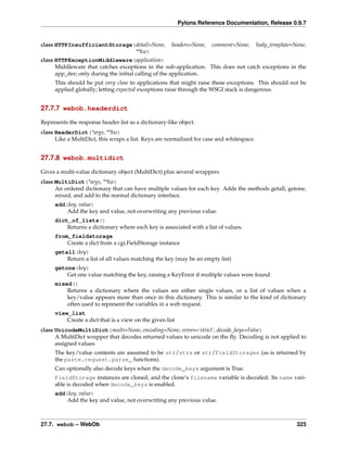 Pylons Reference Documentation, Release 0.9.7


class HTTPInsufficientStorage(detail=None,            headers=None,   comment=None,       body_template=None,
                              **kw)
class HTTPExceptionMiddleware(application)
      Middleware that catches exceptions in the sub-application. This does not catch exceptions in the
      app_iter; only during the initial calling of the application.
     This should be put very close to applications that might raise these exceptions. This should not be
     applied globally; letting expected exceptions raise through the WSGI stack is dangerous.


27.7.7 webob.headerdict

Represents the response header list as a dictionary-like object.
class HeaderDict(*args, **kw)
      Like a MultiDict, this wraps a list. Keys are normalized for case and whitespace.


27.7.8 webob.multidict

Gives a multi-value dictionary object (MultiDict) plus several wrappers
class MultiDict(*args, **kw)
      An ordered dictionary that can have multiple values for each key. Adds the methods getall, getone,
      mixed, and add to the normal dictionary interface.
     add(key, value)
         Add the key and value, not overwriting any previous value.
     dict_of_lists()
         Returns a dictionary where each key is associated with a list of values.
     from_fieldstorage
         Create a dict from a cgi.FieldStorage instance
     getall(key)
         Return a list of all values matching the key (may be an empty list)
     getone(key)
         Get one value matching the key, raising a KeyError if multiple values were found.
     mixed()
         Returns a dictionary where the values are either single values, or a list of values when a
         key/value appears more than once in this dictionary. This is similar to the kind of dictionary
         often used to represent the variables in a web request.
     view_list
         Create a dict that is a view on the given list
class UnicodeMultiDict(multi=None, encoding=None, errors=’strict’, decode_keys=False)
      A MultiDict wrapper that decodes returned values to unicode on the ﬂy. Decoding is not applied to
      assigned values.
     The key/value contents are assumed to be str/strs or str/FieldStorages (as is returned by
     the paste.request.parse_ functions).
     Can optionally also decode keys when the decode_keys argument is True.
     FieldStorage instances are cloned, and the clone’s filename variable is decoded. Its name vari-
     able is decoded when decode_keys is enabled.
     add(key, value)
         Add the key and value, not overwriting any previous value.



27.7. webob – WebOb                                                                                      323
 