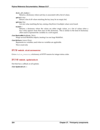 Pylons Reference Documentation, Release 0.9.7


      dict_of_lists()
          Returns a dictionary where each key is associated with a list of values.
      getall(key)
          Return a list of all values matching the key (may be an empty list)
      getone(key)
          Get one value matching the key, raising a KeyError if multiple values were found.
      mixed()
          Returns a dictionary where the values are either single values, or a list of values when a
          key/value appears more than once in this dictionary. This is similar to the kind of dictionary
          often used to represent the variables in a web request.
class NestedMultiDict(*dicts)
      Wraps several MultiDict objects, treating it as one large MultiDict
class NoVars(reason=None)
      Represents no variables; used when no variables are applicable.
      This is read-only


27.7.9 webob.statusreasons

Gives status_reasons, a dictionary of HTTP reasons for integer status codes


27.7.10 webob.updatedict

Dict that has a callback on all updates
class UpdateDict()




324                                                                 Chapter 27. Third-party components
 