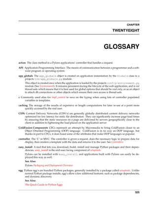CHAPTER

                                                                                     TWENTYEIGHT



                                                                             GLOSSARY

action The class method in a Pylons applications’ controller that handles a request.
API Application Programming Interface. The means of communication between a programmer and a soft-
    ware program or operating system.
app_globals The app_globals object is created on application instantiation by the Globals class in a
     projects lib/app_globals.py module.
     This object is created once when the application is loaded by the projects config/environment.py
     module (See Environment). It remains persistent during the lifecycle of the web application, and is not
     thread-safe which means that it is best used for global options that should be read-only, or as an object
     to attach db connections or other objects which ensure their own access is thread-safe.
c Commonly used alias for tmpl_context to save on the typing when using lots of controller populated
    variables in templates.
caching The storage of the results of expensive or length computations for later re-use at a point more
     quickly accessed by the end user.
CDN Content Delivery Networks (CDN’s) are generally globally distributed content delivery networks
   optimized for low latency for static ﬁle distribution. They can signiﬁcantly increase page-load times
   by ensuring that the static resources on a page are delivered by servers geographically close to the
   client in addition to lightening the load placed on the application server.
ColdFusion Components CFCs represent an attempt by Macromedia to bring ColdFusion closer to an
     Object Oriented Programming (OOP) language. ColdFusion is in no way an OOP language, but
     thanks in part to CFCs, it does boast some of the attributes that make OOP languages so popular.
controller The ‘C’ in MVC. The controller is given a request, does the necessary logic to prepare data for
     display, then renders a template with the data and returns it to the user. See Controllers.
easy_install A tool that lets you download, build, install and manage Python packages and their depen-
     dencies. easy_install is the end-user facing component of setuptools.
     Pylons can be installed with easy_install, and applications built with Pylons can easily be de-
     ployed this way as well.
     See Also:
     Pylons Packaging and Deployment Overview
egg Python egg’s are bundled Python packages, generally installed by a package called setuptools. Unlike
     normal Python package installs, egg’s allow a few additional features, such as package dependencies,
     and dynamic discovery.
     See Also:
     The Quick Guide to Python Eggs


                                                                                                          325
 