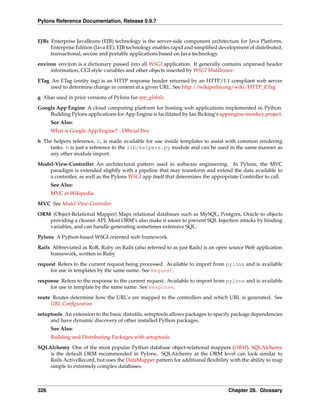 Pylons Reference Documentation, Release 0.9.7


EJBs Enterprise JavaBeans (EJB) technology is the server-side component architecture for Java Platform,
     Enterprise Edition (Java EE). EJB technology enables rapid and simpliﬁed development of distributed,
     transactional, secure and portable applications based on Java technology.
environ environ is a dictionary passed into all WSGI application. It generally contains unparsed header
     information, CGI style variables and other objects inserted by WSGI Middleware.

ETag An ETag (entity tag) is an HTTP response header returned by an HTTP/1.1 compliant web server
     used to determine change in content at a given URL. See http://wikipedia.org/wiki/HTTP_ETag
g Alias used in prior versions of Pylons for app_globals.
Google App Engine A cloud computing platform for hosting web applications implemented in Python.
    Building Pylons applications for App Engine is facilitated by Ian Bicking’s appengine-monkey project.
      See Also:
      What is Google App Engine? - Ofﬁcial Doc
h The helpers reference, h, is made available for use inside templates to assist with common rendering
    tasks. h is just a reference to the lib/helpers.py module and can be used in the same manner as
    any other module import.
Model-View-Controller An architectural pattern used in software engineering. In Pylons, the MVC
    paradigm is extended slightly with a pipeline that may transform and extend the data available to
    a controller, as well as the Pylons WSGI app itself that determines the appropriate Controller to call.
      See Also:
      MVC at Wikipedia
MVC See Model-View-Controller
ORM (Object-Relational Mapper) Maps relational databases such as MySQL, Postgres, Oracle to objects
   providing a cleaner API. Most ORM’s also make it easier to prevent SQL Injection attacks by binding
   variables, and can handle generating sometimes extensive SQL.
Pylons A Python-based WSGI oriented web framework.
Rails Abbreviated as RoR, Ruby on Rails (also referred to as just Rails) is an open source Web application
     framework, written in Ruby

request Refers to the current request being processed. Available to import from pylons and is available
     for use in templates by the same name. See Request.
response Refers to the response to the current request. Available to import from pylons and is available
     for use in template by the same name. See Response.

route Routes determine how the URL’s are mapped to the controllers and which URL is generated. See
     URL Conﬁguration
setuptools An extension to the basic distutils, setuptools allows packages to specify package dependencies
     and have dynamic discovery of other installed Python packages.
      See Also:
      Building and Distributing Packages with setuptools
SQLAlchemy One of the most popular Python database object-relational mappers (ORM). SQLAlchemy
    is the default ORM recommended in Pylons. SQLAlchemy at the ORM level can look similar to
    Rails ActiveRecord, but uses the DataMapper pattern for additional ﬂexibility with the ability to map
    simple to extremely complex databases.



326                                                                                Chapter 28. Glossary
 