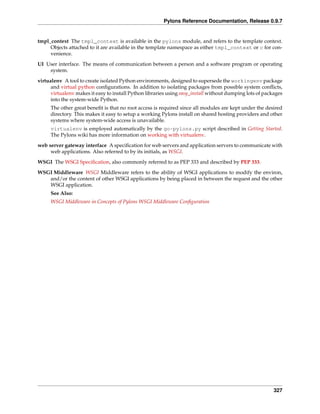 Pylons Reference Documentation, Release 0.9.7


tmpl_context The tmpl_context is available in the pylons module, and refers to the template context.
     Objects attached to it are available in the template namespace as either tmpl_context or c for con-
     venience.
UI User interface. The means of communication between a person and a software program or operating
    system.

virtualenv A tool to create isolated Python environments, designed to supersede the workingenv package
      and virtual python conﬁgurations. In addition to isolating packages from possible system conﬂicts,
      virtualenv makes it easy to install Python libraries using easy_install without dumping lots of packages
      into the system-wide Python.
     The other great beneﬁt is that no root access is required since all modules are kept under the desired
     directory. This makes it easy to setup a working Pylons install on shared hosting providers and other
     systems where system-wide access is unavailable.
     virtualenv is employed automatically by the go-pylons.py script described in Getting Started.
     The Pylons wiki has more information on working with virtualenv.
web server gateway interface A speciﬁcation for web servers and application servers to communicate with
     web applications. Also referred to by its initials, as WSGI.
WSGI The WSGI Speciﬁcation, also commonly referred to as PEP 333 and described by PEP 333.
WSGI Middleware WSGI Middleware refers to the ability of WSGI applications to modify the environ,
   and/or the content of other WSGI applications by being placed in between the request and the other
   WSGI application.
     See Also:
     WSGI Middleware in Concepts of Pylons WSGI Middleware Conﬁguration




                                                                                                          327
 