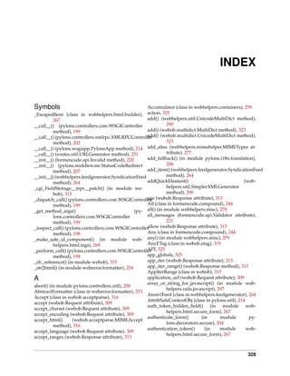 INDEX


Symbols                                               Accumulator (class in webhelpers.containers), 259
_EscapedItem (class in webhelpers.html.builder), action, 325
          267                                         add() (webhelpers.util.UnicodeMultiDict method),
__call__() (pylons.controllers.core.WSGIController               290
          method), 199                                add() (webob.multidict.MultiDict method), 323
__call__() (pylons.controllers.xmlrpc.XMLRPCControlleradd() (webob.multidict.UnicodeMultiDict method),
          method), 202                                           323
__call__() (pylons.wsgiapp.PylonsApp method), 214     add_alias (webhelpers.mimehelper.MIMETypes at-
__call__() (routes.util.URLGenerator method), 251                tribute), 277
__init__() (formencode.api.Invalid method), 220       add_fallback() (in module pylons.i18n.translation),
__init__() (pylons.middleware.StatusCodeRedirect                 206
          method), 207                                add_item() (webhelpers.feedgenerator.SyndicationFeed
__init__() (webhelpers.feedgenerator.SyndicationFeed             method), 264
          method), 264                                addQuickElement()                               (web-
_cgi_FieldStorage__repr__patch() (in module we-                  helpers.util.SimplerXMLGenerator
          bob), 315                                              method), 290
_dispatch_call() (pylons.controllers.core.WSGIController (webob.Response attribute), 313
                                                      age
          method), 199                                All (class in formencode.compound), 244
_get_method_args()                               (py- all() (in module webhelpers.misc), 278
          lons.controllers.core.WSGIController        all_messages (formencode.api.Validator attribute),
          method), 199                                           221
                                                      allow (webob.Response attribute), 313
_inspect_call() (pylons.controllers.core.WSGIController
          method), 198                                Any (class in formencode.compound), 244
_make_safe_id_component() (in module web- any() (in module webhelpers.misc), 279
          helpers.html.tags), 269                     AnyETag (class in webob.etag), 319
_perform_call() (pylons.controllers.core.WSGIController 325
                                                      API,
          method), 198                                app_globals, 325
_rfc_reference() (in module webob), 315               app_iter (webob.Response attribute), 313
_str2html() (in module weberror.formatter), 254       app_iter_range() (webob.Response method), 313
                                                      AppIterRange (class in webob), 315
A                                                     application_url (webob.Request attribute), 309
                                                      array_or_string_for_javascript() (in module web-
abort() (in module pylons.controllers.util), 200
                                                                 helpers.rails.javascript), 297
AbstractFormatter (class in weberror.formatter), 253
                                                      Atom1Feed (class in webhelpers.feedgenerator), 264
Accept (class in webob.acceptparse), 316
                                                      AttribSafeContextObj (class in pylons.util), 214
accept (webob.Request attribute), 309
                                                      auth_token_hidden_ﬁeld() (in module web-
accept_charset (webob.Request attribute), 309
                                                                 helpers.html.secure_form), 267
accept_encoding (webob.Request attribute), 309
                                                      authenticate_form()          (in       module     py-
accept_html()       (webob.acceptparse.MIMEAccept
                                                                 lons.decorators.secure), 204
          method), 316
                                                      authentication_token()         (in     module    web-
accept_language (webob.Request attribute), 309
                                                                 helpers.html.secure_form), 267
accept_ranges (webob.Response attribute), 313


                                                                                                    329
 