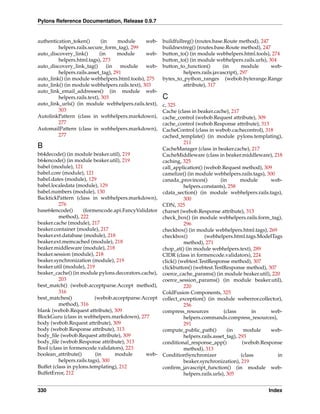 Pylons Reference Documentation, Release 0.9.7


authentication_token()        (in    module     web-   buildfullreg() (routes.base.Route method), 247
         helpers.rails.secure_form_tag), 299           buildnextreg() (routes.base.Route method), 247
auto_discovery_link()        (in     module     web-   button_to() (in module webhelpers.html.tools), 274
         helpers.html.tags), 273                       button_to() (in module webhelpers.rails.urls), 304
auto_discovery_link_tag()        (in  module    web-   button_to_function()       (in       module     web-
         helpers.rails.asset_tag), 291                          helpers.rails.javascript), 297
auto_link() (in module webhelpers.html.tools), 275     bytes_to_python_ranges (webob.byterange.Range
auto_link() (in module webhelpers.rails.text), 303              attribute), 317
auto_link_email_addresses() (in module web-
         helpers.rails.text), 303                      C
auto_link_urls() (in module webhelpers.rails.text),    c, 325
         303                                           Cache (class in beaker.cache), 217
AutolinkPattern (class in webhelpers.markdown),        cache_control (webob.Request attribute), 309
         277                                           cache_control (webob.Response attribute), 313
AutomailPattern (class in webhelpers.markdown),        CacheControl (class in webob.cachecontrol), 318
         277                                           cached_template() (in module pylons.templating),
                                                                 211
B                                                      CacheManager (class in beaker.cache), 217
b64decode() (in module beaker.util), 219               CacheMiddleware (class in beaker.middleware), 218
b64encode() (in module beaker.util), 219               caching, 325
babel (module), 121                                    call_application() (webob.Request method), 309
babel.core (module), 121                               camelize() (in module webhelpers.rails.tags), 300
babel.dates (module), 129                              canada_provinces()         (in       module      web-
babel.localedata (module), 129                                   helpers.constants), 258
babel.numbers (module), 130                            cdata_section() (in module webhelpers.rails.tags),
BacktickPattern (class in webhelpers.markdown),                  300
          276                                          CDN, 325
base64encode()       (formencode.api.FancyValidator    charset (webob.Response attribute), 313
          method), 222                                 check_box() (in module webhelpers.rails.form_tag),
beaker.cache (module), 217                                       296
beaker.container (module), 217                         checkbox() (in module webhelpers.html.tags), 269
beaker.ext.database (module), 218                      checkbox()         (webhelpers.html.tags.ModelTags
beaker.ext.memcached (module), 218                               method), 271
beaker.middleware (module), 218                        chop_at() (in module webhelpers.text), 289
beaker.session (module), 218                           CIDR (class in formencode.validators), 224
beaker.synchronization (module), 219                   click() (webtest.TestResponse method), 307
beaker.util (module), 219                              clickbutton() (webtest.TestResponse method), 307
beaker_cache() (in module pylons.decorators.cache),    coerce_cache_params() (in module beaker.util), 220
          203                                          coerce_session_params() (in module beaker.util),
best_match() (webob.acceptparse.Accept method),                  220
          316                                          ColdFusion Components, 325
best_matches()             (webob.acceptparse.Accept   collect_exception() (in module weberror.collector),
          method), 316                                           256
blank (webob.Request attribute), 309                   compress_resources           (class       in     web-
BlockGuru (class in webhelpers.markdown), 277                    helpers.commands.compress_resources),
body (webob.Request attribute), 309                              291
body (webob.Response attribute), 313                   compute_public_path()          (in     module    web-
body_ﬁle (webob.Request attribute), 309                          helpers.rails.asset_tag), 293
body_ﬁle (webob.Response attribute), 313               conditional_response_app()            (webob.Response
Bool (class in formencode.validators), 223                       method), 313
boolean_attribute()        (in     module      web-    ConditionSynchronizer                (class        in
          helpers.rails.tags), 300                               beaker.synchronization), 219
Buffet (class in pylons.templating), 212               conﬁrm_javascript_function() (in module web-
BuffetError, 212                                                 helpers.rails.urls), 305


330                                                                                                   Index
 