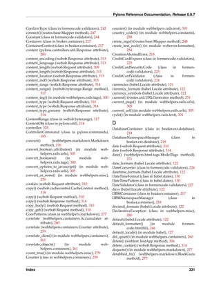 Pylons Reference Documentation, Release 0.9.7


ConﬁrmType (class in formencode.validators), 242        counter() (in module webhelpers.rails.text), 301
connect() (routes.base.Mapper method), 247              country_codes() (in module webhelpers.constants),
Constant (class in formencode.validators), 244                    258
Container (class in beaker.container), 217              create_regs() (routes.base.Mapper method), 248
ContainerContext (class in beaker.container), 217       create_text_node() (in module weberror.formatter),
content (pylons.controllers.util.Response attribute),             254
          200                                           CreationAbortedError, 218
content_encoding (webob.Response attribute), 313        CreditCardExpires (class in formencode.validators),
content_language (webob.Response attribute), 313                  225
content_length (webob.Request attribute), 309           CreditCardSecurityCode        (class    in   formen-
content_length (webob.Response attribute), 313                    code.validators), 225
content_location (webob.Response attribute), 313        CreditCardValidator        (class     in     formen-
content_md5 (webob.Response attribute), 313                       code.validators), 224
content_range (webob.Response attribute), 314           currencies (babel.Locale attribute), 121
content_range() (webob.byterange.Range method),         currency_formats (babel.Locale attribute), 122
          317                                           currency_symbols (babel.Locale attribute), 122
content_tag() (in module webhelpers.rails.tags), 300    current() (routes.util.URLGenerator method), 251
content_type (webob.Request attribute), 310             current_page() (in module webhelpers.rails.urls),
content_type (webob.Response attribute), 314                      305
content_type_params (webob.Response attribute),         current_url() (in module webhelpers.rails.urls), 305
          314                                           cycle() (in module webhelpers.rails.text), 301
ContentRange (class in webob.byterange), 317
ContextObj (class in pylons.util), 214                  D
controller, 325                                         DatabaseContainer (class in beaker.ext.database),
ControllerCommand (class in pylons.commands),                     218
          195                                           DatabaseNamespaceManager               (class      in
convert()         (webhelpers.markdown.Markdown                   beaker.ext.database), 218
          method), 276                                  date (webob.Request attribute), 310
convert_boolean_attributes() (in module web-            date (webob.Response attribute), 314
          helpers.rails.urls), 305                      date() (webhelpers.html.tags.ModelTags method),
convert_booleans()         (in     module       web-              271
          helpers.rails.tags), 300                      date_formats (babel.Locale attribute), 122
convert_options_to_javascript() (in module web-         DateConverter (class in formencode.validators), 226
          helpers.rails.urls), 305                      datetime_formats (babel.Locale attribute), 122
convert_or_none() (in module webhelpers.misc),          DateTimeFormat (class in babel.dates), 130
          279                                           DateTimePattern (class in babel.dates), 130
cookies (webob.Request attribute), 310                  DateValidator (class in formencode.validators), 227
copy() (webob.cachecontrol.CacheControl method),        days (babel.Locale attribute), 122
          318                                           DBMContainer (class in beaker.container), 217
copy() (webob.Request method), 310                      DBMNamespaceManager                  (class        in
copy() (webob.Response method), 314                               beaker.container), 218
copy_body() (webob.Request method), 310                 decimal_formats (babel.Locale attribute), 122
copy_get() (webob.Request method), 310                  DeclarativeException (class in webhelpers.misc),
CorePatterns (class in webhelpers.markdown), 277                  280
correlate (webhelpers.containers.Accumulator at-        default (babel.Locale attribute), 122
          tribute), 260                                 default_formatter()      (in     module       formen-
correlate (webhelpers.containers.Counter attribute),              code.htmlﬁll), 246
          259                                           default_locale() (in module babel), 127
correlate_dicts() (in module webhelpers.containers),    del_quiet() (in module webhelpers.containers), 260
          261                                           delete() (webtest.TestApp method), 306
correlate_objects()       (in      module       web-    delete_cookie() (webob.Response method), 314
          helpers.containers), 261                      dequote() (in module webhelpers.markdown), 277
count_true() (in module webhelpers.misc), 279           detabbed_fn() (webhelpers.markdown.BlockGuru
Counter (class in webhelpers.containers), 259                     method), 277


Index                                                                                                    331
 