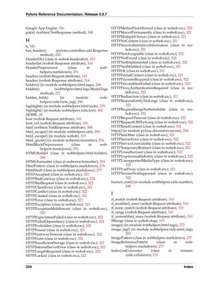 Pylons Reference Documentation, Release 0.9.7


Google App Engine, 326                                 HTTPMethodNotAllowed (class in webob.exc), 322
goto() (webtest.TestResponse method), 308              HTTPMovedPermanently (class in webob.exc), 321
                                                       HTTPMultipleChoices (class in webob.exc), 321
H                                                      HTTPNoContent (class in webob.exc), 321
h, 326                                                 HTTPNonAuthoritativeInformation (class in we-
has_header()       (pylons.controllers.util.Response             bob.exc), 321
         method), 200                                  HTTPNotAcceptable (class in webob.exc), 322
HeaderDict (class in webob.headerdict), 323            HTTPNotFound (class in webob.exc), 322
headerlist (webob.Response attribute), 314             HTTPNotImplemented (class in webob.exc), 322
HeaderPreprocessor         (class      in       web-   HTTPNotModiﬁed (class in webob.exc), 321
         helpers.markdown), 276                        HTTPOk (class in webob.exc), 321
headers (webob.Request attribute), 310                 HTTPPartialContent (class in webob.exc), 321
headers (webob.Response attribute), 314                HTTPPaymentRequired (class in webob.exc), 322
hidden() (in module webhelpers.html.tags), 268         HTTPPreconditionFailed (class in webob.exc), 322
hidden()          (webhelpers.html.tags.ModelTags      HTTPProxyAuthenticationRequired (class in we-
         method), 271                                            bob.exc), 322
hidden_ﬁeld()          (in       module         web-   HTTPRedirection (class in webob.exc), 321
         helpers.rails.form_tag), 296                  HTTPRequestEntityTooLarge (class in webob.exc),
highlight() (in module webhelpers.html.tools), 275               322
highlight() (in module webhelpers.rails.text), 302     HTTPRequestRangeNotSatisﬁable (class in we-
HOME, 29                                                         bob.exc), 322
host (webob.Request attribute), 310                    HTTPRequestTimeout (class in webob.exc), 322
host_url (webob.Request attribute), 310                HTTPRequestURITooLong (class in webob.exc), 322
html (webtest.TestResponse attribute), 308             HTTPResetContent (class in webob.exc), 321
html_escape() (in module webhelpers.util), 290         https() (in module pylons.decorators.secure), 204
html_escape() (in module webob), 315                   HTTPSeeOther (class in webob.exc), 321
html_quote() (in module weberror.formatter), 254       HTTPServerError (class in webob.exc), 322
HtmlBlockPreprocessor         (class    in      web-   HTTPServiceUnavailable (class in webob.exc), 322
         helpers.markdown), 276                        HTTPTemporaryRedirect (class in webob.exc), 321
HTMLBuilder (class in webhelpers.html.builder),        HTTPUnauthorized (class in webob.exc), 322
         266                                           HTTPUnprocessableEntity (class in webob.exc), 322
HTMLFormatter (class in weberror.formatter), 253       HTTPUnsupportedMediaType (class in webob.exc),
HtmlPattern (class in webhelpers.markdown), 276                  322
HtmlStash (class in webhelpers.markdown), 277          HTTPUseProxy (class in webob.exc), 321
HTTPAccepted (class in webob.exc), 321                 HTTPVersionNotSupported (class in webob.exc),
HTTPBadGateway (class in webob.exc), 322                         322
HTTPBadRequest (class in webob.exc), 322               human_size() (in module webhelpers.rails.number),
HTTPClientError (class in webob.exc), 321                        298
HTTPConﬂict (class in webob.exc), 322
HTTPCreated (class in webob.exc), 321                  I
HTTPError (class in webob.exc), 321                    if_match (webob.Request attribute), 310
HTTPException (class in webob.exc), 321                if_modiﬁed_since (webob.Request attribute), 310
HTTPExceptionMiddleware (class in webob.exc),          if_none_match (webob.Request attribute), 310
         323                                           if_range (webob.Request attribute), 310
HTTPExpectationFailed (class in webob.exc), 322        if_unmodiﬁed_since (webob.Request attribute), 310
HTTPFailedDependency (class in webob.exc), 322         IfRange (class in webob.etag), 319
HTTPForbidden (class in webob.exc), 322                image() (in module webhelpers.html.tags), 272
HTTPFound (class in webob.exc), 321                    image_tag() (in module webhelpers.rails.asset_tag),
HTTPGatewayTimeout (class in webob.exc), 322                    292
HTTPGone (class in webob.exc), 322                     ImagePattern (class in webhelpers.markdown), 277
HTTPInsufﬁcientStorage (class in webob.exc), 322       ImageReferencePattern        (class     in    web-
HTTPInternalServerError (class in webob.exc), 322               helpers.markdown), 277
HTTPLengthRequired (class in webob.exc), 322           IndexListConverter       (class     in     formen-
HTTPLocked (class in webob.exc), 322                            code.validators), 231


334                                                                                                 Index
 