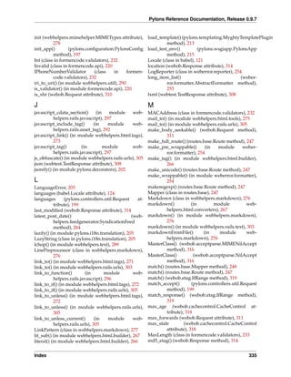 Pylons Reference Documentation, Release 0.9.7


init (webhelpers.mimehelper.MIMETypes attribute),         load_template() (pylons.templating.MyghtyTemplatePlugin
          278                                                       method), 213
init_app()        (pylons.conﬁguration.PylonsConﬁg        load_test_env()          (pylons.wsgiapp.PylonsApp
          method), 197                                              method), 215
Int (class in formencode.validators), 232                 Locale (class in babel), 121
Invalid (class in formencode.api), 220                    location (webob.Response attribute), 314
IPhoneNumberValidator         (class   in     formen-     LogReporter (class in weberror.reporter), 254
          code.validators), 232                           long_item_list()                             (weber-
iri_to_uri() (in module webhelpers.util), 290                       ror.formatter.AbstractFormatter method),
is_validator() (in module formencode.api), 220                      253
is_xhr (webob.Request attribute), 310                     lxml (webtest.TestResponse attribute), 308

J                                                         M
javascript_cdata_section()       (in   module  web-       MACAddress (class in formencode.validators), 232
          helpers.rails.javascript), 297                  mail_to() (in module webhelpers.html.tools), 275
javascript_include_tag()       (in     module  web-       mail_to() (in module webhelpers.rails.urls), 305
          helpers.rails.asset_tag), 292                   make_body_seekable() (webob.Request method),
javascript_link() (in module webhelpers.html.tags),                311
          273                                             make_full_route() (routes.base.Route method), 247
javascript_tag()         (in         module    web-       make_pre_wrappable()        (in    module       weber-
          helpers.rails.javascript), 297                           ror.formatter), 254
js_obfuscate() (in module webhelpers.rails.urls), 305     make_tag() (in module webhelpers.html.builder),
json (webtest.TestResponse attribute), 308                         266
jsonify() (in module pylons.decorators), 202              make_unicode() (routes.base.Route method), 247
                                                          make_wrappable() (in module weberror.formatter),
L                                                                  254
LanguageError, 205                                        makeregexp() (routes.base.Route method), 247
languages (babel.Locale attribute), 124                   Mapper (class in routes.base), 247
languages        (pylons.controllers.util.Request   at-   Markdown (class in webhelpers.markdown), 276
            tribute), 199                                 markdown()            (in       module           web-
last_modiﬁed (webob.Response attribute), 314                       helpers.html.converters), 267
latest_post_date()                                (web-   markdown() (in module webhelpers.markdown),
            helpers.feedgenerator.SyndicationFeed                  276
            method), 264                                  markdown() (in module webhelpers.rails.text), 303
lazify() (in module pylons.i18n.translation), 205         markdownFromFile()         (in     module        web-
LazyString (class in pylons.i18n.translation), 205                 helpers.markdown), 276
lchop() (in module webhelpers.text), 289                  MasterClass() (webob.acceptparse.MIMENilAccept
LinePreprocessor (class in webhelpers.markdown),                   method), 316
            276                                           MasterClass()          (webob.acceptparse.NilAccept
link_to() (in module webhelpers.html.tags), 271                    method), 316
link_to() (in module webhelpers.rails.urls), 303          match() (routes.base.Mapper method), 248
link_to_function()           (in       module      web-   match() (routes.base.Route method), 247
            helpers.rails.javascript), 296                match() (webob.etag.IfRange method), 319
link_to_if() (in module webhelpers.html.tags), 272        match_accept()        (pylons.controllers.util.Request
link_to_if() (in module webhelpers.rails.urls), 305                method), 199
link_to_unless() (in module webhelpers.html.tags),        match_response() (webob.etag.IfRange method),
            272                                                    319
link_to_unless() (in module webhelpers.rails.urls),       max_age (webob.cachecontrol.CacheControl at-
            305                                                    tribute), 318
link_to_unless_current()          (in    module    web-   max_forwards (webob.Request attribute), 311
            helpers.rails.urls), 305                      max_stale         (webob.cachecontrol.CacheControl
LinkPattern (class in webhelpers.markdown), 277                    attribute), 318
lit_sub() (in module webhelpers.html.builder), 267        MaxLength (class in formencode.validators), 233
literal() (in module webhelpers.html.builder), 266        md5_etag() (webob.Response method), 314


Index                                                                                                       335
 