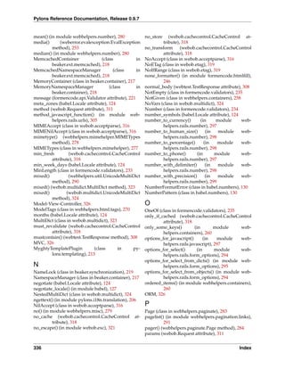 Pylons Reference Documentation, Release 0.9.7


mean() (in module webhelpers.number), 280              no_store   (webob.cachecontrol.CacheControl at-
media()       (weberror.evalexception.EvalException            tribute), 318
         method), 253                                  no_transform     (webob.cachecontrol.CacheControl
median() (in module webhelpers.number), 280                    attribute), 318
MemcachedContainer                  (class        in   NoAccept (class in webob.acceptparse), 316
         beaker.ext.memcached), 218                    NoETag (class in webob.etag), 319
MemcachedNamespaceManager                 (class  in   NoIfRange (class in webob.etag), 319
         beaker.ext.memcached), 218                    none_formatter() (in module formencode.htmlﬁll),
MemoryContainer (class in beaker.container), 217               246
MemoryNamespaceManager                  (class    in   normal_body (webtest.TestResponse attribute), 308
         beaker.container), 218                        NotEmpty (class in formencode.validators), 235
message (formencode.api.Validator attribute), 221      NotGiven (class in webhelpers.containers), 258
meta_zones (babel.Locale attribute), 124               NoVars (class in webob.multidict), 324
method (webob.Request attribute), 311                  Number (class in formencode.validators), 234
method_javascript_function() (in module web-           number_symbols (babel.Locale attribute), 124
         helpers.rails.urls), 305                      number_to_currency()       (in    module       web-
MIMEAccept (class in webob.acceptparse), 316                   helpers.rails.number), 297
MIMENilAccept (class in webob.acceptparse), 316        number_to_human_size()        (in   module     web-
mimetype() (webhelpers.mimehelper.MIMETypes                    helpers.rails.number), 298
         method), 278                                  number_to_percentage()       (in   module      web-
MIMETypes (class in webhelpers.mimehelper), 277                helpers.rails.number), 298
min_fresh         (webob.cachecontrol.CacheControl     number_to_phone()        (in      module       web-
         attribute), 318                                       helpers.rails.number), 297
min_week_days (babel.Locale attribute), 124            number_with_delimiter()       (in   module     web-
MinLength (class in formencode.validators), 233                helpers.rails.number), 298
mixed()           (webhelpers.util.UnicodeMultiDict    number_with_precision()       (in   module     web-
         method), 290                                          helpers.rails.number), 299
mixed() (webob.multidict.MultiDict method), 323        NumberFormatError (class in babel.numbers), 130
mixed()          (webob.multidict.UnicodeMultiDict     NumberPattern (class in babel.numbers), 130
         method), 324
Model-View-Controller, 326                             O
ModelTags (class in webhelpers.html.tags), 270         OneOf (class in formencode.validators), 235
months (babel.Locale attribute), 124                   only_if_cached (webob.cachecontrol.CacheControl
MultiDict (class in webob.multidict), 323                       attribute), 318
must_revalidate (webob.cachecontrol.CacheControl       only_some_keys()          (in       module   web-
         attribute), 318                                        helpers.containers), 260
mustcontain() (webtest.TestResponse method), 308       options_for_javascript()       (in   module  web-
MVC, 326                                                        helpers.rails.javascript), 297
MyghtyTemplatePlugin            (class       in  py-   options_for_select()       (in      module   web-
         lons.templating), 213                                  helpers.rails.form_options), 294
                                                       options_for_select_from_dicts() (in module web-
N                                                               helpers.rails.form_options), 295
NameLock (class in beaker.synchronization), 219        options_for_select_from_objects() (in module web-
NamespaceManager (class in beaker.container), 217               helpers.rails.form_options), 294
negotiate (babel.Locale attribute), 124                ordered_items() (in module webhelpers.containers),
negotiate_locale() (in module babel), 127                       260
NestedMultiDict (class in webob.multidict), 324        ORM, 326
ngettext() (in module pylons.i18n.translation), 206
NilAccept (class in webob.acceptparse), 316         P
no() (in module webhelpers.misc), 279               Page (class in webhelpers.paginate), 283
no_cache (webob.cachecontrol.CacheControl at- pagelist() (in module webhelpers.pagination.links),
          tribute), 318                                      291
no_escape() (in module webob.exc), 321              pager() (webhelpers.paginate.Page method), 284
                                                    params (webob.Request attribute), 311


336                                                                                                 Index
 
