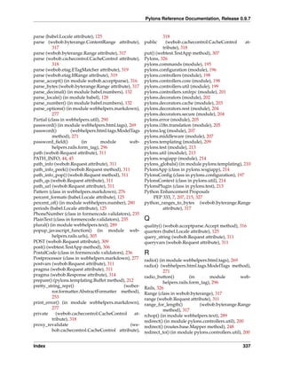 Pylons Reference Documentation, Release 0.9.7


parse (babel.Locale attribute), 125                              318
parse (webob.byterange.ContentRange attribute),         public     (webob.cachecontrol.CacheControl      at-
          317                                                    tribute), 318
parse (webob.byterange.Range attribute), 317            put() (webtest.TestApp method), 307
parse (webob.cachecontrol.CacheControl attribute),      Pylons, 326
          318                                           pylons.commands (module), 195
parse (webob.etag.ETagMatcher attribute), 319           pylons.conﬁguration (module), 196
parse (webob.etag.IfRange attribute), 319               pylons.controllers (module), 198
parse_accept() (in module webob.acceptparse), 316       pylons.controllers.core (module), 198
parse_bytes (webob.byterange.Range attribute), 317      pylons.controllers.util (module), 199
parse_decimal() (in module babel.numbers), 132          pylons.controllers.xmlrpc (module), 201
parse_locale() (in module babel), 128                   pylons.decorators (module), 202
parse_number() (in module babel.numbers), 132           pylons.decorators.cache (module), 203
parse_options() (in module webhelpers.markdown),        pylons.decorators.rest (module), 204
          277                                           pylons.decorators.secure (module), 204
Partial (class in webhelpers.util), 290                 pylons.error (module), 205
password() (in module webhelpers.html.tags), 269        pylons.i18n.translation (module), 205
password()          (webhelpers.html.tags.ModelTags     pylons.log (module), 207
          method), 271                                  pylons.middleware (module), 207
password_ﬁeld()           (in      module       web-    pylons.templating (module), 209
          helpers.rails.form_tag), 296                  pylons.test (module), 213
path (webob.Request attribute), 311                     pylons.util (module), 213
PATH_INFO, 44, 45                                       pylons.wsgiapp (module), 214
path_info (webob.Request attribute), 311                pylons_globals() (in module pylons.templating), 210
path_info_peek() (webob.Request method), 311            PylonsApp (class in pylons.wsgiapp), 214
path_info_pop() (webob.Request method), 311             PylonsConﬁg (class in pylons.conﬁguration), 197
path_qs (webob.Request attribute), 311                  PylonsContext (class in pylons.util), 214
path_url (webob.Request attribute), 311                 PylonsPlugin (class in pylons.test), 213
Pattern (class in webhelpers.markdown), 276             Python Enhancement Proposals
percent_formats (babel.Locale attribute), 125               PEP 333, 7, 207, 215, 327
percent_of() (in module webhelpers.number), 280         python_ranges_to_bytes (webob.byterange.Range
periods (babel.Locale attribute), 125                            attribute), 317
PhoneNumber (class in formencode.validators), 235
PlainText (class in formencode.validators), 235         Q
plural() (in module webhelpers.text), 289               quality() (webob.acceptparse.Accept method), 316
popup_javascript_function() (in module web-             quarters (babel.Locale attribute), 125
          helpers.rails.urls), 305                      query_string (webob.Request attribute), 311
POST (webob.Request attribute), 309                     queryvars (webob.Request attribute), 311
post() (webtest.TestApp method), 306
PostalCode (class in formencode.validators), 236        R
Postprocessor (class in webhelpers.markdown), 277       radio() (in module webhelpers.html.tags), 269
postvars (webob.Request attribute), 311                 radio() (webhelpers.html.tags.ModelTags method),
pragma (webob.Request attribute), 311                             271
pragma (webob.Response attribute), 314                  radio_button()          (in      module           web-
prepare() (pylons.templating.Buffet method), 212                  helpers.rails.form_tag), 296
pretty_string_repr()                         (weber-    Rails, 326
          ror.formatter.AbstractFormatter method),      Range (class in webob.byterange), 317
          253                                           range (webob.Request attribute), 311
print_error() (in module webhelpers.markdown),          range_for_length()          (webob.byterange.Range
          277                                                     method), 317
private     (webob.cachecontrol.CacheControl      at-   rchop() (in module webhelpers.text), 289
          tribute), 318                                 redirect() (in module pylons.controllers.util), 200
proxy_revalidate                                (we-    redirect() (routes.base.Mapper method), 248
          bob.cachecontrol.CacheControl attribute),     redirect_to() (in module pylons.controllers.util), 200

Index                                                                                                     337
 